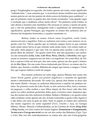 IFÁ DIVINATION – WILLIAM BASCON 160.
peng e Tungkangbai no segundo. ela traduz apenas um nome, como significado 
“saltando bem “, mas comenta que “a recorrência desses insólitos mas atraentes 
nomes parecia ser um dos pontos de efeito acerca da história para audiência” , e 
que no primeiro conto os papeis dos cães foram recontados “com grande vigor 
e excitação que a audiência achou muito eficaz”. No primeiro conto Limba, os 
cães abrem o monstro com mordidas e lhe arracam as carnes, o fazem em peda‐
ços; e  rito em pedacinhos, mastigaram tudo  e espalahram ele inteiramente. É 
significativo, aponta Finnegan, que enquanto os nomes dos cachorros dos ca‐
chorros são freqüentes fornecidos, o caçador raramente o é. 
  Rettray  traduz  os  nomes  Ashanti  como  Fungadinha,  Lambe  Lambe, 
amarra‐em‐nós e engolidor. Entre os cachorros sem nome e sem número, no se‐
gundo cont Fon “Havia aqueles que só comiam sangue; havia os que comiam 
nada senão ossos; havia os que comiam nada senão carne. Um comeu nada se‐
não pele, outro pegava o que caía. Um vai apenas para auxiliar, e um come a‐
penas olhos do animais”. No quarto conto Fon, sete dos quarenta e um cachor‐
ros são nomeados (Loka, Loke, Loki Wesi, Wesa, Gbwlo, e Gbwloke); eles agar‐
raram os montros, rasgaram‐nos em dois e os engoliram. No conto Ekoi, de Tal‐
bot, a esposa é feita em tiras por cães sem conta, apenas um dos quais é chama‐
do de Oro Njaw. Em um conto Hausa traduzindo por Skinner, os nomes são Cu‐
tilador, que chacina a mulher, Bebedor‐de‐sangue que tomou o sangue e Vento 
frio, que soprou embora o resto do sangue. 
  Dos muitos cachorros no conto digo, apenas Mimina tem nome; das 
Untier  Wurde  gepackt,  getotet  und  ganzlich  aufgefressen,  o  monstro  foi  agarrado, 
morto e inteiramente devorado. No conto Lia, apenas dois dentre os doze cães 
têm nome (Bakalo e Ibenga); os cachorros dilaceraram o espírito em pedaços mi‐
údos. No primeiro conto de Cabo Verde, os três cachorros (Flor, hora e momen‐
to) pegaram a velha mulher e seus filhos depois de lhes haver sido dito Não 
quero ver sobra nenhum pedacinho deles; para o terceiro conto, dispomos ape‐
nas dos nomes dos três cachorros (Caléjon, Seléjon e Hetéjon); e no quarto conto 
cabo‐verdiano, existe apenas um cão, d nome Leãozinho a quem é dito Agarra‐a 
e não deixe cair uma só gota no chão. Nem os papeis os nomes dos cachorros 
são  muito  sugestivo  no  conto  espanhol  (Ferro,  Chumbo  e  Aço),  no  Georgia 
(Minny‐ Minny‐ Morack e Follamalinska), no da Carolina do Norte (King Kilus 
e King Lovus), nos dois contos da Guiana Inglesa (Yarmearroo e Gengamaroto, 
Ya‐me‐o‐ro e Cen‐ga‐mo‐ro‐to) ou em um dos contos das Bahamas (Vigia, Tigre 
e Leão). Mas nos três outrosbaamianos os nomes dos cães são Corta‐garganta, 
 