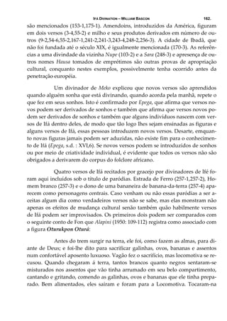 IFÁ DIVINATION – WILLIAM BASCON 162.
são mencionados (153‐1,175‐1). Amendoins, introduzidos da América, figuram 
em dois versos (3‐4,55‐2) e milho e seus produtos derivados em número de ou‐
tros  (9‐2,54‐6,55‐2,167‐1,241‐2,241‐3,243‐4,248‐2,256‐3).  A  cidade  de  Ibadã,  que 
não foi fundada até o século XIX, é igualmente mencionada (170‐3). As referên‐
cias a uma divindade da vizinha Nupe (103‐2) e a Sara (248‐3) e apresença de ou‐
tros  nomes  Hausa  tomados  de  emprétimos  são  outras  provas  de  apropriação 
cultural,  conquanto  nestes  exemplos,  possivelmente  tenha  ocorrido  antes  da 
penetração européia. 
  Um  divinador  de  Meko  explicou  que  novos  versos  são  aprendidos 
quando alguém sonha que está divinando, quando acorda pela manhã, repete o 
que fez em seus sonhos. Isto é confirmado por Epega, que afirma que versos no‐
vos podem ser derivados de sonhos e também que afirma que versos novos po‐
dem ser derivados de sonhos e também que alguns indivíduos nascem com ver‐
sos de Ifá dentro deles, de modo que tão logo lhes sejam ensinadas as figuras e 
alguns versos de Ifá, essas pessoas introduzem novos versos. Desarte, emquan‐
to novas figuras jamais podem ser aduzidas, não existe fim para o conhecimen‐
to de Ifá (Epega, s.d. : XVI,6). Se novos versos podem se introduzidos de sonhos 
ou por meio de criatividade individual, é evidente que todos os versos não são 
obrigados a derivarem do corpus do folclore africano. 
  Quatro versos de Ifá recitados por gracejo por divinadores de Ifé fo‐
ram aqui incluídos sob o título de paródias. Estrada de Ferro (257‐1,257‐2), Ho‐
mem branco (257‐3) e o dono de uma bananeira de banana‐da‐terra (257‐4) apa‐
recem como personagens centrais. Caso venham ou não essas paródias a ser a‐
ceitas algum dia como verdadeiros versos não se sabe, mas elas monstram não 
apenas os efeitos de mudança cultural senão também quão habilmente versos 
de Ifá podem ser improvisados. Os primeiros dois podem ser comparados com 
o seguinte conto de Fon que Alapini (1950: 109‐112) registra como associado com 
a figura Oturukpon Oturá: 
  Antes do trem surgir na terra, ele foi, como fazem as almas, para di‐
ante de Deus; e foi‐lhe dito para sacrificar galinhas, ovos, bananas e assentos 
num confortável aposento luxuoso. Vagão fez o sacrifício, mas locomotiva se re‐
cusou.  Quando  chegaram  á  terra,  tantos  brancos  quanto  negros  sentaram‐se 
misturados nos assentos que vão tinha arrumado em seu belo compartimento, 
cantando e gritando, comendo as galinhas, ovos e bananas que ele tinha prepa‐
rado.  Bem  alimentados,  eles  saíram  e  foram  para  a  Locomotiva.  Tocaram‐na 
 