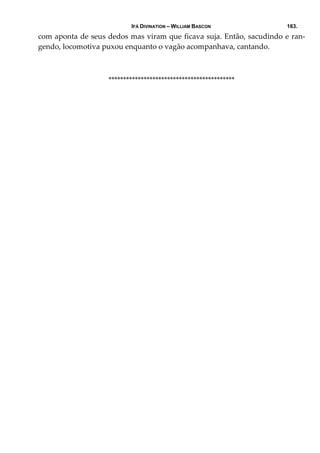IFÁ DIVINATION – WILLIAM BASCON 163.
com aponta de seus dedos mas viram que ficava suja. Então, sacudindo e ran‐
gendo, locomotiva puxou enquanto o vagão acompanhava, cantando. 
                           
******************************************* 
 