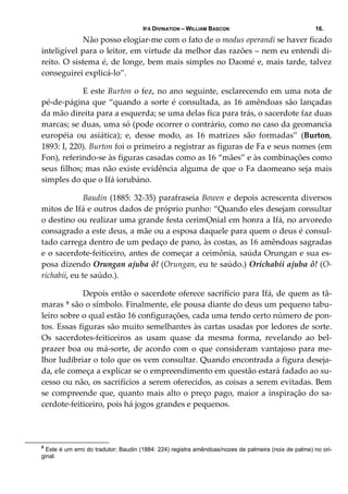 IFÁ DIVINATION – WILLIAM BASCON 16.
  Não posso elogiar‐me com o fato de o modus operandi se haver ficado 
inteligível para o leitor, em virtude da melhor das razões – nem eu entendi di‐
reito. O sistema é, de longe, bem mais simples no Daomé e, mais tarde, talvez 
conseguirei explicá‐lo”. 
  E este Burton o fez, no ano seguinte, esclarecendo em uma nota de 
pé‐de‐página que “quando a sorte é consultada, as 16 amêndoas são lançadas 
da mão direita para a esquerda; se uma delas fica para trás, o sacerdote faz duas 
marcas; se duas, uma só (pode ocorrer o contrário, como no caso da geomancia 
européia  ou  asiática);  e,  desse  modo,  as  16  matrizes  são  formadas”  (Burton, 
1893: I, 220). Burton foi o primeiro a registrar as figuras de Fa e seus nomes (em 
Fon), referindo‐se às figuras casadas como as 16 “mães” e às combinações como 
seus filhos; mas não existe evidência alguma de que o Fa daomeano seja mais 
simples do que o Ifá iorubáno. 
  Baudin (1885: 32‐35) parafraseia Bowen e depois acrescenta diversos 
mitos de Ifá e outros dados de próprio punho: “Quando eles desejam consultar 
o destino ou realizar uma grande festa cerimỌnial em honra a Ifá, no arvoredo 
consagrado a este deus, a mãe ou a esposa daquele para quem o deus é consul‐
tado carrega dentro de um pedaço de pano, às costas, as 16 amêndoas sagradas 
e o sacerdote‐feiticeiro, antes de começar a ceimônia, saúda Orungan e sua es‐
posa dizendo Orungan ajuba ô! (Orungan, eu te saúdo.) Orichabii ajuba ô! (O‐
richabii, eu te saúdo.). 
  Depois então o sacerdote oferece sacrifício para Ifá, de quem as tâ‐
maras 9 são o símbolo. Finalmente, ele pousa diante do deus um pequeno tabu‐
leiro sobre o qual estão 16 configurações, cada uma tendo certo número de pon‐
tos. Essas figuras são muito semelhantes às cartas usadas por ledores de sorte. 
Os  sacerdotes‐feiticeiros  as  usam  quase  da  mesma  forma,  revelando  ao  bel‐
prazer boa ou má‐sorte, de acordo com o que consideram vantajoso para me‐
lhor ludibriar o tolo que os vem consultar. Quando encontrada a figura deseja‐
da, ele começa a explicar se o empreendimento em questão estará fadado ao su‐
cesso ou não, os sacrifícios a serem oferecidos, as coisas a serem evitadas. Bem 
se compreende que, quanto mais alto o preço pago, maior a inspiração do sa‐
cerdote‐feiticeiro, pois há jogos grandes e pequenos. 
9
Este é um erro do tradutor; Baudin (1884: 224) registra amêndoas/nozes de palmeira (noix de palme) no ori-
ginal.
 