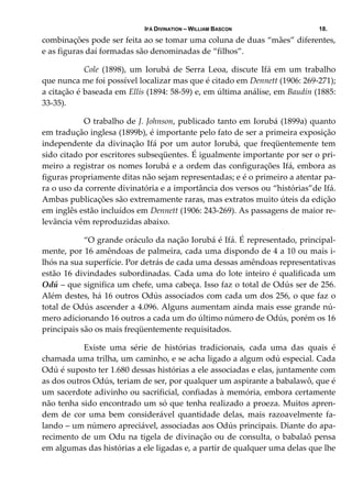 IFÁ DIVINATION – WILLIAM BASCON 18.
combinações pode ser feita ao se tomar uma coluna de duas “mães” diferentes, 
e as figuras daí formadas são denominadas de “filhos”. 
  Cole  (1898),  um  Iorubá  de  Serra  Leoa,  discute  Ifá  em  um  trabalho 
que nunca me foi possível localizar mas que é citado em Dennett (1906: 269‐271); 
a citação é baseada em Ellis (1894: 58‐59) e, em última análise, em Baudin (1885: 
33‐35). 
  O trabalho de J. Johnson, publicado tanto em Iorubá (1899a) quanto 
em tradução inglesa (1899b), é importante pelo fato de ser a primeira exposição 
independente da divinação Ifá por um autor Iorubá, que freqüentemente tem 
sido citado por escritores subseqüentes. É igualmente importante por ser o pri‐
meiro a registrar os nomes Iorubá e a ordem das configurações Ifá, embora as 
figuras propriamente ditas não sejam representadas; e é o primeiro a atentar pa‐
ra o uso da corrente divinatória e a importância dos versos ou “histórias”de Ifá. 
Ambas publicações são extremamente raras, mas extratos muito úteis da edição 
em inglês estão incluídos em Dennett (1906: 243‐269). As passagens de maior re‐
levância vêm reproduzidas abaixo. 
  “O grande oráculo da nação Iorubá é Ifá. É representado, principal‐
mente, por 16 amêndoas de palmeira, cada uma dispondo de 4 a 10 ou mais i‐
lhós na sua superfície. Por detrás de cada uma dessas amêndoas representativas 
estão 16 divindades subordinadas. Cada uma do lote inteiro é qualificada um 
Odú – que significa um chefe, uma cabeça. Isso faz o total de Odús ser de 256. 
Além destes, há 16 outros Odús associados com cada um dos 256, o que faz o 
total de Odús ascender a 4.096. Alguns aumentam ainda mais esse grande nú‐
mero adicionando 16 outros a cada um do último número de Odús, porém os 16 
principais são os mais freqüentemente requisitados. 
  Existe  uma  série  de  histórias  tradicionais,  cada  uma  das  quais  é 
chamada uma trilha, um caminho, e se acha ligado a algum odú especial. Cada 
Odú é suposto ter 1.680 dessas histórias a ele associadas e elas, juntamente com 
as dos outros Odús, teriam de ser, por qualquer um aspirante a babalawô, que é 
um sacerdote adivinho ou sacrificial, confiadas à memória, embora certamente 
não tenha sido encontrado um só que tenha realizado a proeza. Muitos apren‐
dem  de  cor  uma  bem  considerável  quantidade  delas,  mais  razoavelmente  fa‐
lando – um número apreciável, associadas aos Odús principais. Diante do apa‐
recimento de um Odu na tigela de divinação ou de consulta, o babalaô pensa 
em algumas das histórias a ele ligadas e, a partir de qualquer uma delas que lhe 
 
