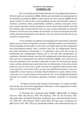 IFÁ DIVINATION – WILLIAM BASCON 1.
INTRODUÇÃO
Ifá é um sistema de divinação baseado em 16 configurações básicas e 
256 derivadas ou secundárias (Odú), obtidas por intermédio da manipulação de 
16 castanhas de palmeira (ikin) ou pelo meneio de urna corrente (opèlè) de oito 
meias conchas. O culto de Ifá, na sua qualidade de deus da divinação, impõe ce‐
rimônias, sacrifícios, tabus, parafernálias, tambores, cânticos, louvações, inicia‐
ção e outros elementos rituais comparáveis aos de outros ritos iorubás; estes não 
são tratados aqui exaustivamente uma vez que o tema primordial do presente 
estudo é o de Ifá como um sistema de divinação. O modus de divinação será dis‐
cutido pormenorizadamente mais adiante, mas urna breve descrição faz‐se ne‐
cessária na etapa inicial. 
  As 16 castanhas de palmeira são pegadas pela mão direita, deixando 
apenas uma ou duas na esquerda; caso duas castanhas sobrem, um sinal único é 
feito na bandeja de divinação; se uma ficar, um duplo sinal será feito. Repetindo 
esse  procedimento  quatro  vezes,  resultará  uma  das  16  configurações  básicas, 
tais como mostradas na Ilustração 1, A; repetindo‐o oito vezes dá um par ou 
combinação  das  configurações  básicas,  isto  é,  uma  das  256  configurações  se‐
cundárias. Alternativamente, uma das 256 configurações derivadas pode ser ob‐
tida com um só lançamento da corrente divinatória (opèlè), com cara/coroa ao 
invés de par/ímpar. Essa corrente é segurada ao meio, de tal modo que quatro 
meias conchas pendam para cada lado, num só alinhamento. Cada meia concha 
pode cair cara ou coroa, isto é, pode cair com sua superfície côncava para cima, 
o que equivale a uma marca única, ou com essa superfície para baixo, o que cor‐
responderá a duas marcas na bandeja. Representando‐se a parte interna cônca‐
va por um ‐O‐ e a parte externa convexa por um ‐Ø‐, as 16 configurações básicas 
(metade  da  corrente  divinatória)  aparecem  conforme  mostrado  na  Ilustração 
1,B.  
    As figuras básicas estão listadas na Ilustração 1 na ordem reconhe‐
cida em Ifé, mas uma outra, ligeiramente diferente, é mais largamente reconhe‐
cida (ver Capítulo IV, Ilustração 3,B). 
  A  divinação  Ifá  é  praticada  pelo  Iorubá  e  Benin  Edu,  da  Nigéria 
(Dennett, 1910: 148; Melzian, 1937: 159; Bradbury, 1957: 54—60; Parrinder, 1961: 
148); pelos Fọn, do Daomé (hoje Rep. do Benim), que a denominam Fa (Hersko‐
vits, 1938: 201—230; Maupoil, 1943); e pelos Ewe, do Togo, que a conhecem por 
Afa ( Spieth, 1911: 189—225). ela é praticada também, sob a denominação Ifá, pe‐
 