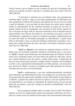 IFÁ DIVINATION – WILLIAM BASCON 19.
venha à mente e que se adapte ao caso a respeito do qual ele é consultado, pro‐
nuncia sua resposta oracular e prescreve o sacrifício que seria aceito” (Dennett, 
1906: 246‐247). 
  “A divinação é realizada por um babalaô sobre uma grandemente 
estimada tigela circular e larga ou um leque quadrangular de dimensões mé‐
dias, geralmente recoberto de pó branco proveniente de uma árvore seca, sobre 
o qual ele trabalha, e com um dedo da mão direita fixa certos sinais, simboli‐
zando  os  representantes  de  Ifá,  conforme  deixados  na  palma  de  sua  mão  es‐
querda, depois de haver conseguido, com um gesto da mão direita, agarrar to‐
das as 16 peças do lugar onde se achavam encerradas. Essas reduzidas marcas, 
representando certo número de tentativas, são colocadas uma após a outra ho‐
rizontalmente e, segundo seu número e respectivas posições, simbolizariam um 
ou outro dos Odús ou divindades principais ou subordinadas. A partir desse 
Odú ou divindade e uma ou outra das histórias tradicionais associadas a ele, e 
ainda com a ajuda da leitura da sorte e de Opelê, a divinação é realizada e profe‐
rida”(Dennett, 1906: 249). 
  “Opelê ou Òpépéré é um oráculo de categoria inferior à de Ifá e o‐
lhado como seu constante assistente, falando‐se comumente que é o seu escra‐
vo. Opelê é sempre representado por oito achatadas peças de madeira, metal ou 
outra coisa, amarradas juntas, em duas fileiras de quatro de cada lado, coloca‐
das a iguais distâncias uma das outras e unidas todas juntas. A disposição de 
uma ou outra dessas peças quando a insígnia inteira é lançada e feita espalhar‐
se sobre o solo, representaria imediatamente um Odú especial, e um dos princi‐
pais  deveres  de  Opelê  é  mostrar  ao  babalaô  qual  Odú  particular  ele  deveria 
consultar ante um caso a ele encaminhado. 
  Opelê  é  assiduamente  e,  por  isso,  independentemente  consultado 
pelos babalaôs, que habitualmente levam suas insígnias de um lado para outro, 
isto porque lhes dá muito menos trabalho e menor dificuldade do que dirigir‐se 
ao Mestre, o próprio Ifá, embora devesse ser apenas o caso em assuntos de me‐
nor importância, e sua reação ou capacidade de resposta seria a de um serviçal 
diante de seu patrão, o que não é sempre de absoluta confiabilidade” (Dennett, 
1906: 250‐251). 
  Em seu próprio trabalho sobre os Iorubá, Dennett (1910: 146‐150) faz 
citações, ao invés de simplesmente repetir sem quaisquer referências, de Ellis, J. 
Johnson e outros acerca do método de divinação, não acrescentando informações 
 