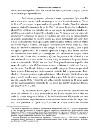 IFÁ DIVINATION – WILLIAM BASCON 20.
novas, exceto sua própria lista dos nomes das figuras, os quais compara com os 
de escritores que o precederam. 
  Frobenius surge como o primeiro a haver registrado as figuras de Ifá 
assim como seus nomes e ordenamento para os Iorubá, atribuindo‐se ao “Ioru‐
bá Central”, por o que ele provavelmente quer dizer Ibadan. Sua descrição do 
processo divinatório acompanha as de Ellis, J. Johnson e Burton. Na tradução in‐
glesa (1913: I, 244) de seu trabalho, diz ele que depois de polvilhar a bandeja di‐
vinatória com madeira finamente reduzida a pó, “o número par ou ímpar de 
amêndoas 11 capturadas ao caírem é registrado em uma série de linhas simples 
ou duplas, desenhadas no fino pó, quatro das quais configuram um Odu”. Isto 
é mais tarde ampliado numa passagem, parte da qual é confusa tanto em Inglês 
quanto no original Alemão. Em Inglês: “Ele espalha pó branco sobre ela, toma 
todas as sementes e arremessa‐as em direção à sua mão esquerda, com a qual 
ele agarra alguma delas. Se o número apresado é ímpar, duas linhas verticais 
são desenhadas desse modo: //. Caso seja par, uma linha única é traçada com o 
dedo da mão direita, desta maneira: /. Quatro lançamentos são efetuados e as 
marcas são colocadas uma abaixo da outra. A figura resultante de quatro desses 
sinais é chamado de “Medji”, ou um “par”. Esse procedimento é repetido oito 
vezes, de modo a dois Medjis estarem sempre próximos, e também 4x2 acima, 
um do outro. Em Alemão: (oito vezes é repetido esse procedimento e por sinal 
ficam sempre dois Medji um junto ao outro, portanto 4x2 reciprocamente, dese‐
nhados.) Os números assim registrados são os Odus, traçados diante do oráculo 
para o dia. O quadro assim desenhado sobre o pó é lido da direita para a es‐
querda.  ...Cada  Medji  representa  um  Odu,  suposto  consistir  de  16  odus,  cada 
um dos quais novamente composto de 16 e assim por diante” (Frobenius, 1913: I, 
251‐252; 1912‐1913: I, 280). 
  “E, finalmente, há o Okpelê. É um cordão unindo oito metades de 
nozes  de  palmeira  12,  e  suas  extremidades  são  habitualmente  terminadas  em 
borla de contas, de grande beleza. O Sumo Sacerdote em Ifé possuía um com 
nozes amarelas em lugar das meias nozes e futuros iniciados em divinação usa‐
vam principalmente um Opelê no qual pedaços de cabaças substituíam as meias 
11
O original diz sementes (Ing. kernels; Al. Kerne-caroços). Frobenius (1912-1913: I, 271-280) diz repetidamen-
te Palm kernels (Palm-kerne-al) ou Ifá kernels (Ifakerne) e só poucas vezes palm nuts (Palmnusse-al.), nozes
de palmeira. (N do T: -para o português é mais difícil porque Bascom é impreciso: o inglês kernel é semente, o
alemão Kern é caroço, duas coisas diferentes entre si pois caroço é envoltório mais semente, portanto não si-
nônimos; o inglês nut é sinônimo perfeito de Nuss alemão – noz).
12
O original novamente diz ‘palm kernels’ (al. Palmkerne). Frobenius (1912-1913: I, 278) (N do T: prossegue o
impasse de Bascom; tampouco os franceses dão solução quando tratam de Ifá – usam amande – amêndoa,
que é caroço, envoltório plus semente).
 