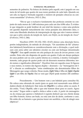 IFÁ DIVINATION – WILLIAM BASCON 21.
sementes de palmeira. Na leitura do destino pelo oquelê, este é pegado em seu 
meio de tal modo que quatro de suas nozes pendem de cada lado. Quando cai, 
um odu ou figura é formada segundo o número de posições côncavas ou con‐
vexas assumidas” (Frobenius, 1913: I, 25o). 
  “Diz‐se que o exclusivo fundamento das profecias consiste no con‐
junto de nada menos de 1.680 máximas para cada um dos 4.096 odus. É eviden‐
te que ninguém se pode lembrar de um total tão imenso e como uma profecia 
em questão depende naturalmente das várias posições dos diferentes odus, e‐
xiste uma liberdade absoluta de interpretação de algo que não é menos misteri‐
oso que o pítio oráculo do templo de Apolo, em Delphi, ou do templo de Amon” 
(Frobenius, 1913: I, 246). 
  Wyndham (1919: 151‐152; 1921: 65‐67) oferece uma descrição breve, 
porém independente, do método de divinação. “Os sacerdotes de Ifá” (chama‐
dos babalawô) beneficiam‐se consideravelmente com a divinação, a qual reali‐
zam com areia sobre um tabuleiro circular ou com um berloque denominado 
“Okpéllè”. Esse opelê consiste em oito pedaços de casca de árvore presos a um 
cordão. Estes oito são dispostos de quatro em quatro. Cada um desses pedaços 
de casca podem cair ou com a parte interna ou a externa, à mostra. Conseqüen‐
temente, cada grupo de quatro pode cair de dezesseis maneiras diferentes, ten‐
do nomes e significados diferentes”. Wyndham lista em seguida essas 16 figuras 
e seus nomes, os nomes das figuras duplas – dezesseis – ou “mensageiros de I‐
fá”  e  discute  as  combinações:  “estas  combinações  são  denominadas  filhos  do 
Mensageiro que surge à direita. Desse modo, Ọgbê Yeku é filho de Ọgbê; Oyekú 
Ọgbê é um filho de Oyekú. Daí se verá que Okpélè pode mostrar 256 combina‐
ções. 
  Procedimento. – Um homem vem a um babalaô para consultar Ifá. 
Ele coloca uma oferenda de caurís (para os quais terá sussurrado suas dificul‐
dades) diante do babalawô. Este toma do Okpéllè e o coloca sobre os caurís. E 
diz então, “Você, Okpéllè, sabe o que este homem disse para os caurís. Agora 
me conte.” Ergue então o opelê e deita‐o sobre o solo. A partir do mensageiro 
ou da criança que aparece o babalawô é suposto deduzir que seu cliente deseja 
um filho homem, furtou um bode, ou está com dor de dente, conforme o caso. 
Ele então diz ao homem o que precisa trazer em sacrifício, a fim de atingir seus 
objetivos”. 
 