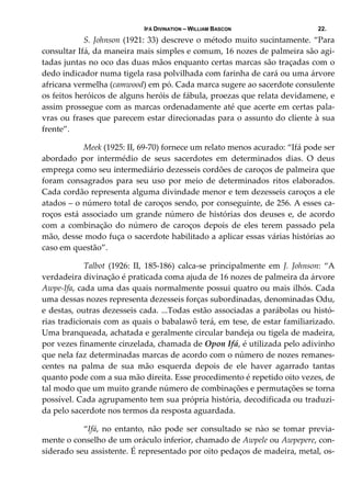 IFÁ DIVINATION – WILLIAM BASCON 22.
  S. Johnson (1921: 33) descreve o método muito sucintamente. “Para 
consultar Ifá, da maneira mais simples e comum, 16 nozes de palmeira são agi‐
tadas juntas no oco das duas mãos enquanto certas marcas são traçadas com o 
dedo indicador numa tigela rasa polvilhada com farinha de cará ou uma árvore 
africana vermelha (camwood) em pó. Cada marca sugere ao sacerdote consulente 
os feitos heróicos de alguns heróis de fábula, proezas que relata devidamene, e 
assim prossegue com as marcas ordenadamente até que acerte em certas pala‐
vras ou frases que parecem estar direcionadas para o assunto do cliente à sua 
frente”. 
  Meek (1925: II, 69‐70) fornece um relato menos acurado: “Ifá pode ser 
abordado  por  intermédio  de  seus  sacerdotes  em  determinados  dias.  O  deus 
emprega como seu intermediário dezesseis cordões de caroços de palmeira que 
foram  consagrados  para  seu  uso  por  meio  de  determinados  ritos  elaborados. 
Cada cordão representa alguma divindade menor e tem dezesseis caroços a ele 
atados – o número total de caroços sendo, por conseguinte, de 256. A esses ca‐
roços está associado um grande número de histórias dos deuses e, de acordo 
com  a  combinação  do  número  de  caroços  depois  de  eles  terem  passado  pela 
mão, desse modo fuça o sacerdote habilitado a aplicar essas várias histórias ao 
caso em questão”. 
  Talbot  (1926:  II,  185‐186)  calca‐se  principalmente  em  J.  Johnson:  “A 
verdadeira divinação é praticada coma ajuda de 16 nozes de palmeira da árvore 
Awpe‐Ifa, cada uma das quais normalmente possui quatro ou mais ilhós. Cada 
uma dessas nozes representa dezesseis forças subordinadas, denominadas Odu, 
e destas, outras dezesseis cada. ...Todas estão associadas a parábolas ou histó‐
rias tradicionais com as quais o babalawô terá, em tese, de estar familiarizado. 
Uma branqueada, achatada e geralmente circular bandeja ou tigela de madeira, 
por vezes finamente cinzelada, chamada de Opon Ifá, é utilizada pelo adivinho 
que nela faz determinadas marcas de acordo com o número de nozes remanes‐
centes  na  palma  de  sua  mão  esquerda  depois  de  ele  haver  agarrado  tantas 
quanto pode com a sua mão direita. Esse procedimento é repetido oito vezes, de 
tal modo que um muito grande número de combinações e permutações se torna 
possível. Cada agrupamento tem sua própria história, decodificada ou traduzi‐
da pelo sacerdote nos termos da resposta aguardada. 
  “Ifá,  no  entanto,  não  pode  ser  consultado  se  nào  se  tomar  previa‐
mente o conselho de um oráculo inferior, chamado de Awpele ou Awpepere, con‐
siderado seu assistente. É representado por oito pedaços de madeira, metal, os‐
 