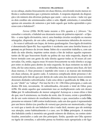 IFÁ DIVINATION – WILLIAM BASCON 23.
so ou cabaça, atados frouxamente em duas fileiras, envolvendo muito menos re‐
flexão e conhecimentos que o primeiro método. A resposta depende da disposi‐
ção e do número dos diversos pedaços que caem – cara ou coroa – toda vez que 
os dois cordões são arremessados sobre o solo. Opelê, entretanto, é consultado 
apenas em assuntos de somenos e por todo aquele que tenha aprendido o pro‐
cesso com o babalawô”. 
  Farrow  (1926:  38‐39)  tanto  recorre  a  Ellis  quanto  a  J.  Johnson:  “Ao 
consultar o oráculo, o babalaô usa dezesseis nozes de palmeira especial – a Ope‐
lifa – e uma tigela divinatória, isto é, uma bandeja circular esculpida ou mesmo 
retangular, dispondo, de um cabo, análoga à maometana tabuinha de escrever. 
... Às vezes é utilizado um leque, de forma quadrangular. Essa tigela divinatória 
é denominada Opon‐Ifá. Sua superfície é recoberta com uma farinha branca (i‐
yerosu) ou pó branco da árvore irosu. Sobre ela o sacerdote trabalha e, com um 
dedo da mão direita, imprime certos sinais a fim de indicar aqueles represen‐
tantes de Ifá que houverem ficado na palma de sua mão esquerda, depois de 
haver tentado com um gesto da mão direita agarrar todas as 16 nozes ali con‐
servadas. Ou, então, segura essas 16 nozes frouxamente na mão direita e as joga 
por entre os dedos para dentro da mão esquerda. Se duas restarem na mão di‐
reita, ele faz uma marca, assim: /, na tabuinha; mas se apenas uma ficar, ele fará 
duas marcas, //. Esse processo é repetido oito vezes e as marcas são montadas 
em duas colunas, de quatro cada. A natureza complicada deste processo é de‐
monstrada pelo fato de que por detrás de cada uma das dezesseis nozes existem 
dezesseis deidades subordinadas. Cada uma delas é qualificada de Odu, ou se‐
ja, um “chefe” ou “cabeça”. Por isso há 16 x 16 = 256 Odus principais, e cada um 
destes  256  tem,  novamente,  16  subordinados,  elevando  o  total  de  Odus  para 
4.096. Há ainda aqueles que aumentam isso ao multiplicarem cada um desses 
Odus por 16 subordinados de menor categoria! Acresça‐se a essas cifras o fato 
de que, nos 8 arremessos, ou tiradas da sorte, das 16 nozes, existe a possibilida‐
de de um vasto número de resultados diferentes, e que, associados a cada Odu, 
presume‐se estarem 1.680 contos tradicionais, cada um dos quais é representado 
por um breve dístico (ou parelha de versos) que precisa ser memorizado, e logo 
se verá que a tarefa de um babalawô não é nada fácil, mesmo que ele restrinja 
sua atenção, como habitualmente é o caso, aos 16 Odus principais. A maioria 
dos babalaôs confia à memória um grande número de dísticos, ou contos sinte‐
tizados, associados a cada um dos principais. Então, quando um Odu aparece 
na tigela de consultas, o adivinho pensa na história mais apropriada a ele liga‐
 