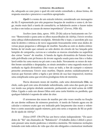 IFÁ DIVINATION – WILLIAM BASCON 24.
da, adequada ao caso para o qual ele está sendo consultado e, dessa forma, dá 
resposta oracular e prescreve o sacrifício apropriado. 
  Opelê é o nome de um oráculo inferior, considerado um mensageiro 
de Ifá. É representado por oito pequenas fasquias de madeira e como é, de lon‐
ge, muito mais fácil a tarefa de consultá‐lo, os babalawôs assim o fazem todos 
os dias e em todas as causas de menor importância” (Farrow, 1926: 42). 
  Southon (sem data, aprox. 1931: 25‐26) calca‐se basicamente em Far‐
row: “Removendo o pano ante os olhos maravilhados de Adebiyi, Fatosin revelou 
uma cabeça elaboradamente esculpida. Abrindo‐lhe o topo, o sacerdote pôs sua 
mão lá dentro e retirou‐a de novo segurando frouxamente entre seus dedos di‐
versas peças pequenas e oblongas de marfim. Sacudiu‐as com os dedos entrea‐
bertos de tal modo que caíssem ao solo dentro do círculo de luz lançada pelo 
lampião de campanha, curvou‐se e estudou as marcas cinzeladas na superfície 
das várias “nozes” de marfim. A banda da tigela divinatória de Fatosin havia 
sido polvilhada com pó branco de árvore sagrada usada para esse fim e o baba‐
lawô então fez uma marca no pó com o seu dedo. Novamente as nozes de mar‐
fim foram sacudidas e despejadas, os sinais anotados e uma segunda marca de‐
senhada na tigela divinatória. Oito vezes ao todo, a fim de cumprir o número 
prescrito  arremessou  Fatosin  seus  marfins.  Depois  anotou  cuidadosamente  as 
marcas que fizeram sobre a tigela e por detrás de sua face impassível, montou 
uma complicada soma que envolvia prodigioso feito de memória. 
  Havia dezesseis nozes de marfim, cada uma denominada Odu, ou 
chefe, cada qual com uma divindade subordinada, cada uma das quais por sua 
vez tendo sua própria deidade assistente, perfazendo um total acima de 4.000 
Odus. Ligada a cada um desses Odus está uma curta história ou parábola, que 
qualquer babalaô é suposto de saber de citar.  
  O arremesso das nozes de marfim por oito vezes resulta na fixação 
de um dentre milhares de números possíveis. A tarefa de Fatosin agora era de 
calcular o número exato que era indicado pelo lançamento das nozes e relem‐
brar o conto associado aquele número, pois esta seria a resposta de Ifá ao pedi‐
do de ajuda de Adebiyi”. 
  Delano (1937: 178‐179) faz um breve relato independente: “Os sacer‐
dotes de “Ifá” são chamados de “Babalawôs”. O trabalho deles é difícil e preci‐
sam possuir uma muito poderosa e retentiva memória. Há inúmeras recitações 
tratando com toda esfera de vida que eles são obrigados a memorizar mediante 
 