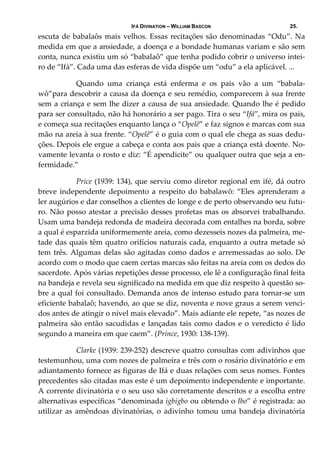IFÁ DIVINATION – WILLIAM BASCON 25.
escuta de babalaôs mais velhos. Essas recitações são denominadas “Odu”. Na 
medida em que a ansiedade, a doença e a bondade humanas variam e são sem 
conta, nunca existiu um só “babalaô” que tenha podido cobrir o universo intei‐
ro de “Ifá”. Cada uma das esferas de vida dispõe um “odu” a ela aplicável. ...  
  Quando  uma  criança  está  enferma  e  os  pais  vão  a  um  “babala‐
wô”para descobrir a causa da doença e seu remédio, comparecem à sua frente 
sem a criança e sem lhe dizer a causa de sua ansiedade. Quando lhe é pedido 
para ser consultado, não há honorário a ser pago. Tira o seu “Ifá”, mira os pais, 
e começa sua recitações enquanto lança o “Opelê” e faz signos e marcas com sua 
mão na areia à sua frente. “Opelê” é o guia com o qual ele chega as suas dedu‐
ções. Depois ele ergue a cabeça e conta aos pais que a criança está doente. No‐
vamente levanta o rosto e diz: “É apendicite” ou qualquer outra que seja a en‐
fermidade.” 
  Price (1939: 134), que serviu como diretor regional em ifé, dá outro 
breve independente depoimento a respeito do babalawô: “Eles  aprenderam a 
ler augúrios e dar conselhos a clientes de longe e de perto observando seu futu‐
ro. Não posso atestar a precisão desses profetas mas os absorvei trabalhando. 
Usam uma bandeja redonda de madeira decorada com entalhes na borda, sobre 
a qual é esparzida uniformemente areia, como dezesseis nozes da palmeira, me‐
tade das quais têm quatro orifícios naturais cada, enquanto a outra metade só 
tem três. Algumas delas são agitadas como dados e arremessadas ao solo. De 
acordo com o modo que caem certas marcas são feitas na areia com os dedos do 
sacerdote. Após várias repetições desse processo, ele lê a configuração final feita 
na bandeja e revela seu significado na medida em que diz respeito à questão so‐
bre a qual foi consultado. Demanda anos de intenso estudo para tornar‐se um 
eficiente babalaô; havendo, ao que se diz, noventa e nove graus a serem venci‐
dos antes de atingir o nível mais elevado”. Mais adiante ele repete, “as nozes de 
palmeira são então sacudidas e lançadas tais como dados e o veredicto é lido 
segundo a maneira em que caem”. (Prince, 1930: 138‐139). 
  Clarke (1939: 239‐252) descreve quatro consultas com adivinhos que 
testemunhou, uma com nozes de palmeira e três com o rosário divinatório e em 
adiantamento fornece as figuras de Ifá e duas relações com seus nomes. Fontes 
precedentes são citadas mas este é um depoimento independente e importante. 
A corrente divinatória e o seu uso são corretamente descritos e a escolha entre 
alternativas específicas “denominada igbigbo ou obtendo o Ibo” é registrada: ao 
utilizar as amêndoas divinatórias, o adivinho tomou uma bandeja divinatória 
 