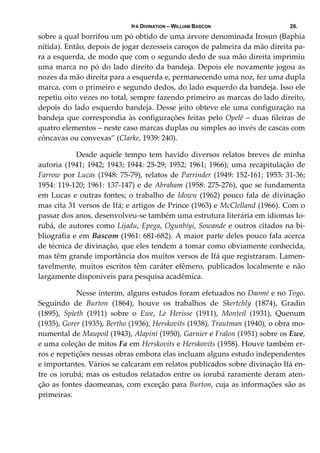 IFÁ DIVINATION – WILLIAM BASCON 26.
sobre a qual borrifou um pó obtido de uma árvore denominada Irosun (Baphia 
nítida). Então, depois de jogar dezesseis caroços de palmeira da mão direita pa‐
ra a esquerda, de modo que com o segundo dedo de sua mão direita imprimiu 
uma marca no pó do lado direito da bandeja. Depois ele novamente jogou as 
nozes da mão direita para a esquerda e, permanecendo uma noz, fez uma dupla 
marca, com o primeiro e segundo dedos, do lado esquerdo da bandeja. Isso ele 
repetiu oito vezes no total, sempre fazendo primeiro as marcas do lado direito, 
depois do lado esquerdo bandeja. Desse jeito obteve ele uma configuração na 
bandeja que correspondia às configurações feitas pelo Opelê – duas fileiras de 
quatro elementos – neste caso marcas duplas ou simples ao invés de cascas com 
côncavas ou convexas” (Clarke, 1939: 240). 
  Desde aquele tempo tem havido diversos relatos breves de minha 
autoria (1941; 1942; 1943; 1944: 25‐29; 1952; 1961; 1966); uma recapitulação de 
Farrow por Lucas (1948: 75‐79), relatos de Parrinder (1949: 152‐161; 1953: 31‐36; 
1954: 119‐120; 1961: 137‐147) e de Abraham (1958: 275‐276), que se fundamenta 
em Lucas e outras fontes; o trabalho de Idowu (1962) pouco fala de divinação 
mas cita 31 versos de Ifá; e artigos de Prince (1963) e McClelland (1966). Com o 
passar dos anos, desenvolveu‐se também uma estrutura literária em idiomas Io‐
rubá, de autores como Lijadu, Epega, Ogunbiyi, Sowande e outros citados na bi‐
bliografia e em Bascom (1961: 681‐682). A maior parte deles pouco fala acerca 
de técnica de divinação, que eles tendem a tomar como obviamente conhecida, 
mas têm grande importância dos muitos versos de Ifá que registraram. Lamen‐
tavelmente, muitos escritos têm caráter efêmero, publicados localmente e não 
largamente disponíveis para pesquisa acadêmica.  
  Nesse ínterim, alguns estudos foram efetuados no Daomé e no Togo. 
Seguindo  de  Burton  (1864),  houve  os  trabalhos  de  Skertchly  (1874),  Gradin 
(1895),  Spieth  (1911)  sobre  o  Ewe,  Le  Herisse  (1911),  Monteil  (1931),  Quenum 
(1935), Gorer (1935), Bertho (1936), Herskovits (1938), Trautman (1940), o obra mo‐
numental de Maupoil (1943), Alapini (1950), Garnier e Fralon (1951) sobre os Ewe, 
e uma coleção de mitos Fa em Herskovits e Herskovits (1958). Houve também er‐
ros e repetições nessas obras embora elas incluam alguns estudo independentes 
e importantes. Vários se calcaram em relatos publicados sobre divinação Ifá en‐
tre os iorubá; mas os estudos relatados entre os iorubá raramente deram aten‐
ção as fontes daomeanas, com exceção para Burton, cuja as informações são as 
primeiras.  
 