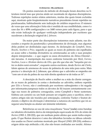 IFÁ DIVINATION – WILLIAM BASCON 27.
  Os pontos essenciais do método de divinação foram descritos na li‐
teratura inicial mas que precisa ainda ser escoimada de algumas discrepâncias. 
Tediosas repetições nestes relatos anteriores, muitas das quais foram excluídas 
aqui, mostram quão freqüentemente narrativas precedentes foram repetidas ou 
parafraseadas, habitualmente sem indicação de créditos respectivos. O número 
de vezes que uma afirmação é feita não é medida de sua credibilidade, como é o 
caso das 16 x 4096 configurações e os 1680 versos para cada figura, para o que 
não  existe  indicação  de  qualquer  verificação  independente  por  escritores  que 
sucederam a declaração original de J. Johnson. 
  Da maior parte das discrepâncias trataremos mais adiante, nas dis‐
cussões a respeito da parafernália e procedimentos de divinação, mas algumas 
delas  podem  ser  deslindadas  aqui  mesmo.  As  declarações  de  Campbell,  Stone, 
Bouche, Southon e Price, segundo as quais as nozes de palmeira são espalhadas 
ao acaso sobre a bandeja divinatória ou arremessadas ao solo e suas posições 
depois interpretadas – o que sugere os ossos divinatórios da África Oriental – 
são inexatas. A manipulação das nozes conforme fornecido por Meek, Farrow, 
Southon, Lucas e Abraham deriva de Ellis, que diz que elas são “lançadas por en‐
tre os dedos semi‐cerrados”, enquanto outros escritores, desde Burton até Clarke, 
falem apenas de arremesso de nozes de palmeira de uma mão para outra. Mais 
precisa é a descrição de J. Johnson, que afirma que o adivinho se empenha em 
“com um só ato da palma de sua mão direita apoderar‐se de todas as 16”. 
  A descrição de Baudin sobre a mulher ou a mãe do cliente carregan‐
do as nozes de palmeira às costas e destinadas ao adivinho, embora repetida 
por Ellis e Farrow, não é confirmada por escritores subseqüentes e foi negada 
por informantes,tampouco todos os devotos de Ifá trazem constantemente con‐
sigo  sua  nozes  de  palmeira  consagradas,  como  Campbell  e  Stone  sustentam. 
Embora um carneiro ou um bode possam ser exigidos para o sacrifício, estes e 
outros artigos não são trazidos por antecipação, conforme Tucker e Souton de‐
claram; o objetivo da divinação é determinar a natureza do sacrifício que irá as‐
segurar uma benção ou afastar um iminente infortúnio. 
  Referências ao uso de uma muçulmana “lousa”(wala) como bandeja 
ou tabuleiro divinatório deriva da interpretação equivocada de Ellis do relato de 
Burton (1983: I, 220‐222), que em nenhum ponto afirma que assim tenha empre‐
gada. O que Burton descreve é uma das tabuinhas lavradas ou tábuas calendá‐
rias usadas no Daomé conforme mostrado por Maupoil (1943: 209‐218); embora a 
origem delas seja atribuída a ifé, elas não foram creditadas aos iorubá. Afirma‐
 