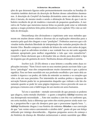 IFÁ DIVINATION – WILLIAM BASCON 28.
ções de que dezesseis figuras estão permanentemente marcadas na bandeja di‐
vinatória também derivam da descrição de Burton desses calendários daomea‐
nos. A descrição de Campbell da bandeja divinatória como um tabuleiro de xa‐
drez é inexata, do mesmo modo o sendo a afirmação de Stone de que é um ta‐
buleiro recoberto de pó de madeira e marcado de pequenos quadrados. A nar‐
rativa de Tucker que menciona marcas feitas na parede pode estar se referindo 
apenas a magia protetora feita pelos divinadores (ver capítulo VI) e não ao mé‐
todo de divinação. 
  Desconfiança dos divinadores e cepticismo ante seus métodos apa‐
recem em muitos desses relatos e diversas são as explicações oferecidas para a 
maneira pela qual eles chegam a suas “predições”. Frobenius assevera que o di‐
vinador tenha absoluta liberdade de interpretação das variadas posições dos di‐
ferente Odus. Baudin compara o método de leitura da sorte com cartas de jogar, 
segundo o qual os adivinhos revelam a sua vontade boa ou má sorte segundo 
estimem  apropriado  para  melhor  engambelar  o  tolo  que  veio  consultá‐los”. 
Campbell e Stone declaram que o divinador fala ao cliente para descobrir o tipo 
de resposta que ele gostaria de ouvir. Nenhuma dessas afirmações é correta. 
  Southon (s.d.: 23‐25) oferece a seus leitores a escolha entre duas ex‐
plicações inexatas: “Nem Fatosin nem os seus mestres jamais ouviram falar a pa‐
lavra “psicologia” mas eles compreenderam muito claramente o que a palavra 
significa. Para ser bem sucedido em sua profissão escolhida e por meio dela as‐
cender à riqueza e ao poder, ele tinha de entender as mentes e os corações que 
vêm a ele em suas precisões. Por intermédio de assídua prática e rigorosa ob‐
servação Fatosin podia ler os pensamentos daqueles que vinham a ele tão cla‐
ramente quanto se pode ler uma página impressa e tirava proveito de suas es‐
peranças e temores com o hábil toque de um mestre em seres humanos. 
  Tal era o sacerdote – metade convencido de que possuía os poderes 
que alegava, outra metade charlatão – a quem a simplória Adebiyi recorreu em 
sua desesperada necessidade. ... Fato sim saudou‐a com fria voz uniforme que, 
em certa medida, fazia a diferença que entre eles existia parecer ainda mais vas‐
ta, e perguntou‐lhe o que ela desejava para que o procurasse àquela hora. “... 
Adebiyi finalmente chegou à sua história do enfermo Abiodun e sua convicção 
de que “um verme estava carcomendo o cérebro dele”, posto ali por um feitiço 
utilizado por inimigo desconhecido... Algumas perguntas acerca do começo e 
do histórico da doença de Abiodun esclareceram o astuto sacerdote que Abio‐
 