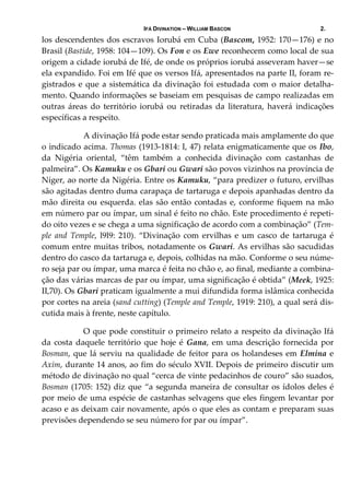 IFÁ DIVINATION – WILLIAM BASCON 2.
los descendentes dos escravos Iorubá em Cuba (Bascom, 1952: 170—176) e no 
Brasil (Bastide, 1958: 104—109). Os Fon e os Ewe reconhecem como local de sua 
origem a cidade iorubá de Ifé, de onde os próprios iorubá asseveram haver—se 
ela expandido. Foi em Ifé que os versos Ifá, apresentados na parte II, foram re‐
gistrados e que a sistemática da divinação foi estudada com o maior detalha‐
mento. Quando informações se baseiam em pesquisas de campo realizadas em 
outras  áreas  do  território  iorubá  ou  retiradas  da  literatura,  haverá  indicações 
específicas a respeito. 
  A divinação Ifá pode estar sendo praticada mais amplamente do que 
o indicado acima. Thomas (1913‐1814: I, 47) relata enigmaticamente que os Ibo, 
da  Nigéria  oriental,  “têm  também  a  conhecida  divinação  com  castanhas  de 
palmeira”. Os Kamuku e os Gbari ou Gwari são povos vizinhos na província de 
Níger, ao norte da Nigéria. Entre os Kamuku, “para predizer o futuro, ervilhas 
são agitadas dentro duma carapaça de tartaruga e depois apanhadas dentro da 
mão direita ou esquerda. elas são então contadas e, conforme fiquem na mão 
em número par ou ímpar, um sinal é feito no chão. Este procedimento é repeti‐
do oito vezes e se chega a uma significação de acordo com a combinação” (Tem‐
ple  and  Temple,  l9l9:  210).  “Divinação  com  ervilhas  e  um  casco  de  tartaruga  é 
comum entre muitas tribos, notadamente os Gwari. As ervilhas são sacudidas 
dentro do casco da tartaruga e, depois, colhidas na mão. Conforme o seu núme‐
ro seja par ou ímpar, uma marca é feita no chão e, ao final, mediante a combina‐
ção das várias marcas de par ou ímpar, uma significação é obtida” (Meek, 1925: 
II,70). Os Gbari praticam igualmente a mui difundida forma islâmica conhecida 
por cortes na areia (sand cutting) (Temple and Temple, 1919: 210), a qual será dis‐
cutida mais à frente, neste capítulo. 
  O que pode constituir o primeiro relato a respeito da divinação Ifá 
da costa daquele território que hoje é Gana, em uma descrição fornecida por 
Bosman, que lá serviu na qualidade de feitor para os holandeses em Elmina e 
Axim, durante 14 anos, ao fim do século XVII. Depois de primeiro discutir um 
método de divinação no qual “cerca de vinte pedacinhos de couro” são suados, 
Bosman (1705: 152) diz que “a segunda maneira de consultar os ídolos deles é 
por meio de uma espécie de castanhas selvagens que eles fingem levantar por 
acaso e as deixam cair novamente, após o que eles as contam e preparam suas 
previsões dependendo se seu número for par ou ímpar”. 
 
 