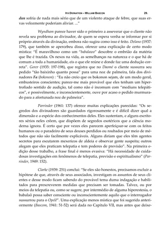 IFÁ DIVINATION – WILLIAM BASCON 29.
dun sofria de nada mais sério que de um violento ataque de febre, que suas er‐
vas velozmente poderiam aliviar. ...” 
  Wyndham parece haver sido o primeiro a asseverar que o cliente não 
revela seu problema ao divinador, de quem se espera venha se informar por si 
próprio através da divinação, embora não sugira como isso é feito. Delano (1937: 
179),  que  também  se  apercebeu  disso,  oferece  uma  explicação  de  certo  modo 
mística:  “É  maravilhoso  como  um  “babalawo”  descobre  o  embrião  da  matéria 
que lhe é trazida. Os nexos na vida, as semelhanças na natureza e o que há de 
comum a toda a humanidade, eis o que ele reúne e donde faz uma dedução cor‐
reta”.  Gorer  (1935:  197‐198),  que  registra  que  no  Daomé  o  cliente  sussurra  seu 
pedido “tão baixinho quanto possa” para uma noz de palmeira, fala dos divi‐
nadores Fa (bokonon) : “Eu não creio que os bokonon sejam, de um modo geral, 
embusteiros conscientes; parece‐me mais provável que eles tenham um hiper‐
trofiado sentido de audição, tal como não é incomum com “mediuns telepáti‐
cos”, e possivelmente, e inconscientemente, ouve por acaso o pedido murmura‐
do para a afortunada noz de palmeira”. 
  Parrinder  (1961:  137)  oferece  muitas  explicações  parecidas:  “Os  se‐
gredos  dos  divinadores  são  guardados  rigorosamente  e  é  difícil  dizer  qual  a 
dimensão e a espécie dos conhecimentos deles. Eles sustentam, e alguns escrito‐
res sérios neles crêem, que dispõem de segredos esotéricos que a ciência mo‐
derna ignora. É certo que por vezes eles parecem aperfeiçoar‐se com os feitos 
humanos ou o paradeiro de seus deuses perdidos ou roubados por meio de mé‐
todos que não são facilmente explicáveis. Alguns diriam que eles têm agentes 
secretos para escutarem mexericos de aldeia e observar gente suspeita; outros 
alegam que eles praticam telepatia e tem poderes de previsão”. Na primeira e‐
dição desse trabalho, a frase final é menos evasiva: “Há necessidade de cuida‐
dosas investigações em fenômenos de telepatia, previsão e espiritualismo” (Par‐
rinder, 1949: 152). 
  Clarke (1939: 251) conclui: “Se eles são honestos, precisamos excluir a 
hipótese de que, através de seus associados, investigam os assuntos de seus cli‐
entes e desse modo ficam sabendo do provável tema duma indagação e habili‐
tados  para  prescreverem  medidas  que  precisam  ser  tomadas.  Talvez,  ou  por 
meios da telepatia ou, como se sugere, por intermédio de alguma hiperestesia, o 
babalaô possa saber consciente ou inconscientemente aquilo que o interrogador 
sussurrou para o Opelê”. Uma explicação menos mística que foi sugerida anteri‐
ormente (Bascom, 1941: 51‐52) será dada no Capítulo VII, mas antes que deixe‐
 