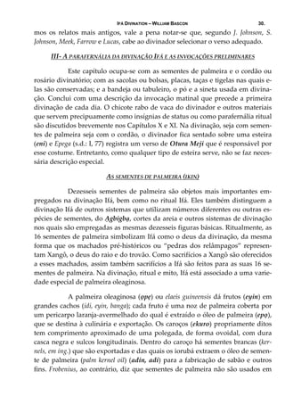 IFÁ DIVINATION – WILLIAM BASCON 30.
mos  os  relatos  mais  antigos,  vale  a  pena  notar‐se  que,  segundo  J.  Johnson,  S. 
Johnson, Meek, Farrow e Lucas, cabe ao divinador selecionar o verso adequado.   
III‐ A PARAFERNÁLIA DA DIVINAÇÃO IFÁ E AS INVOCAÇÕES PRELIMINARES 
  Este capítulo ocupa‐se com as sementes de palmeira e o cordão ou 
rosário divinatório; com as sacolas ou bolsas, placas, taças e tigelas nas quais e‐
las são conservadas; e a bandeja ou tabuleiro, o pó e a sineta usada em divina‐
ção. Conclui com uma descrição da invocação matinal que precede a primeira 
divinação de cada dia. O chicote rabo de vaca do divinador e outros materiais 
que servem precipuamente como insígnias de status ou como parafernália ritual 
são discutidos brevemente nos Capítulos X e XI. Na divinação, seja com semen‐
tes de palmeira seja com o cordão, o divinador fica sentado sobre uma esteira 
(eni) e Epega (s.d.: I, 77) registra um verso de Otura Meji que é responsável por 
esse costume. Entretanto, como qualquer tipo de esteira serve, não se faz neces‐
sária descrição especial. 
AS SEMENTES DE PALMEIRA (IKIN) 
  Dezesseis  sementes  de  palmeira  são  objetos  mais  importantes  em‐
pregados na divinação Ifá, bem como no ritual Ifá. Eles também distinguem a 
divinação Ifá de outros sistemas que utilizam números diferentes ou outras es‐
pécies de sementes, do Ạgbigbạ, cortes da areia e outros sistemas de divinação 
nos quais são empregadas as mesmas dezesseis figuras básicas. Ritualmente, as 
16 sementes de palmeira simbolizam Ifá como o deus da divinação, da mesma 
forma que os machados pré‐históricos ou “pedras dos relâmpagos” represen‐
tam Xangô, o deus do raio e do trovão. Como sacrifícios a Xangô são oferecidos 
a esses machados, assim também sacrifícios a Ifá são feitos para as suas 16 se‐
mentes de palmeira. Na divinação, ritual e mito, Ifá está associado a uma varie‐
dade especial de palmeira oleaginosa. 
  A palmeira oleaginosa (ọpẹ) ou elaeis guineensis dá frutos (eyin) em 
grandes cachos (idi, eyin, banga); cada fruto é uma noz de palmeira coberta por 
um pericarpo laranja‐avermelhado do qual é extraído o óleo de palmeira (epọ), 
que se destina à culinária e exportação. Os caroços (ekuro) propriamente ditos 
tem comprimento aproximado de uma polegada, de forma ovoidal, com dura 
casca negra e sulcos longitudinais. Dentro do caroço há sementes brancas (ker‐
nels, em ing.) que são exportadas e das quais os iorubá extraem o óleo de semen‐
te de palmeira (palm kernel oil) (adin, adi) para a fabricação de sabão e outros 
fins. Frobenius, ao contrário, diz que sementes de palmeira não são usados em 
 