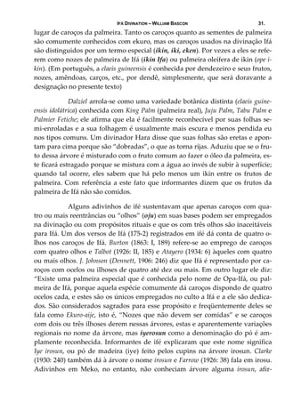 IFÁ DIVINATION – WILLIAM BASCON 31.
lugar de caroços da palmeira. Tanto os caroços quanto as sementes de palmeira 
são comumente conhecidos com ekuro, mas os caroços usados na divinação Ifá 
são distinguidos por um termo especial (ikin, iki, eken). Por vezes a eles se refe‐
rem como nozes de palmeira de Ifá (ikin Ifa) ou palmeira oleífera de ikin (ope i‐
kin). (Em português, a elaeis guineensis é conhecida por dendezeiro e seus frutos, 
nozes, amêndoas, carços, etc., por dendê, simplesmente, que será doravante a 
designação no presente texto) 
   Dalziel arrola‐se como uma variedade botânica distinta (elaeis guine‐
ensis idolátrica) conhecida com King Palm (palmeira real), Juju Palm, Tabu Palm e 
Palmier Fetiche; ele afirma que ela é facilmente reconhecível por suas folhas se‐
mi‐enroladas e a sua folhagem é usualmente mais escura e menos pendida eu 
nos tipos comuns. Um divinador Hara disse que suas folhas são eretas e apon‐
tam para cima porque são “dobradas”, o que as torna rijas. Aduziu que se o fru‐
to dessa árvore é misturado com o fruto comum ao fazer o óleo da palmeira, es‐
te ficará estragado porque se mistura com a água ao invés de subir à superfície; 
quando  tal  ocorre,  eles  sabem  que  há  pelo  menos  um  ikin  entre  os  frutos  de 
palmeira. Com referência a este fato que informantes dizem que os frutos da 
palmeira de Ifá não são comidos. 
  Alguns adivinhos de ifé sustentavam que apenas caroços com qua‐
tro ou mais reentrâncias ou “olhos” (oju) em suas bases podem ser empregados 
na divinação ou com propósitos rituais e que os com três olhos são inaceitáveis 
para Ifá. Um dos versos de Ifá (175‐2) registrados em ifé dá conta de quatro o‐
lhos nos  caroços  de Ifá. Burton (1863: I, 189) refere‐se ao emprego de  caroços 
com quatro olhos e Talbot (1926: II, 185) e Atayero (1934: 6) àqueles com quatro 
ou mais olhos. J. Johnson (Dennett, 1906: 246) diz que Ifá é representado por ca‐
roços com ocelos ou ilhoses de quatro até dez ou mais. Em outro lugar ele diz: 
“Existe uma palmeira especial que é conhecida pelo nome de Opa‐Ifá, ou pal‐
meira de Ifá, porque aquela espécie comumente dá caroços dispondo de quatro 
ocelos cada, e estes são os únicos empregados no culto a Ifá e a ele são dedica‐
dos. São considerados sagrados para esse propósito e freqüentemente deles se 
fala como Ekuro‐aije, isto é, “Nozes que não devem ser comidas” e se caroços 
com dois ou três ilhoses derem nessas árvores, estas e aparentemente variações 
regionais no nome da árvore, mas iyerosun como a denominação do pó é am‐
plamente  reconhecida.  Informantes  de  ifé  explicaram  que  este  nome  significa 
Iye  irosun,  ou  pó  de  madeira  (iye)  feito  pelos  cupins  na  árvore  irosun.  Clarke 
(1930: 240) também dá à árvore o nome irosun e Farrow (1926: 38) fala em irosu. 
Adivinhos  em  Meko,  no  entanto,  não  conheciam  árvore  alguma  irosun,  afir‐
 