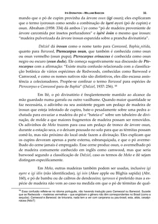 IFÁ DIVINATION – WILLIAM BASCON 32.
mando que o pó de cupim provinha da árvore osun (igi osun); eles explicaram 
que o termo iyerosun como sendo a combinação de iyeri oyeri (pó de cupim) e 
osun. Abraham (1958: 334) dá ambos ì`ye como “pó de madeira proveniente de 
árvore carcomida por insetos perfuradores” e ìyèrè òsùn o mesmo que irosun: 
“madeira pulverizada da árvore irosun esparzida sobre a prancha divinatória”. 
   Dalziel dá irosun como o nome tanto para Camwood, Baphia nitida, 
quanto para Barwood, Pterocarpus osun, que também é conhecida como osun 
ou osun vermelho (osun pupa); Pterocarpus erinaceus é conhecida como osun 
negro ou escuro (osun dudu). Ele começa sugestivamente sua discussão de Pte‐
rocarpus com a afirmação: “Existe muita confusão relacionada com a classifica‐
ção  botânica  de  vários  espécimes  de  Redwoods,  conhecidas  como  Barwood  e 
Camwood, e como os nomes nativos não são distintivos, eles dão escassa assis‐
tência a colecionadores. Propõe‐se confinar o termo Barwood para espécies de 
Pterocarpus e Camwood para de Baphia” (Dalziel, 1937: 256). 13
  Em  Ifé,  o  pó  divinatório  é  freqüentemente  mantido  ao  alcance  da 
mão guardado numa garrafa ou outro vasilhame. Quando maior quantidade se 
faz necessária, o adivinho ou seu assistente pegam um pedaço de madeira de 
irosun que esteja infestado de cupins, bate‐o pesadamente sobre uma pedra a‐
chatada para esvaziar a madeira do pó e “bateia‐o” sobre um tabuleiro de divi‐
nação, de molde a que maiores fragmentos de madeira possam ser removidos. 
Os adivinhos de Meko trazem para casa um pedaço de tronco de árvore osun, 
durante a estação seca, e o deixam pousado no solo para que as térmitas possam 
comê‐lo, mas não próximo do local onde fazem a divinação. Eles explicam que 
os cupins devoram apenas a parte externa, esbranquiçada, e que o pó averme‐
lhado do cerne jamais é empregado. Esse cerne produz osun, o avermelhado pó 
de  madeira  comumente  conhecido  em  inglês  como  camwood,  mas  que  seria 
barwood segundo a classificação de Dalziel, caso os termos de Meko e ifé sejam 
distingam especificamente.  
  Em Meko, outras madeiras também podem ser usadas, inclusive igi 
ayore e igi idin (não identificadas), igi isin (Akee apple ou Blighia sapida) (Abr. 
160), e pó de bambu ou de caibros de dendezeiro; iyerosun é preferido mas a es‐
pécie de madeira não vem ao caso na medida em que o pó de térmitas de qual‐
13
Essa confusão reflete-se no idioma português, não havendo tradução para Camwood ou Barwood. Sucede
que se Redwoods – madeiras vermelhas – que englobam o gênero não têm correspondentes no Brasil (como a
sequóia). Camwood e Barwood, de tinturaria, nada tem a ver com canjarana ou pau-brasil, esta, aliás, cesalpi-
nácea (NdoT)
 