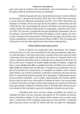 IFÁ DIVINATION – WILLIAM BASCON 33.
quer outro tipo de madeira como insatisfatório, mas ocasionalmente usam pó 
de caibros feitos de dendezeiros como um substituto. 
  Embora marcação em areia seja fundamental para o sistema islâmico 
de divinação e a despeito de Wyndham (1921: 69) e Price (1939: 134) mencionam 
o uso de areia nos tabuleiros divinatórios em ifé e Gorer (1935: 196) relatar seu 
emprego no Daomé, tal uso em lugar de pó de madeira é desmentido por adi‐
vinhos de ifé e não é mencionado por Maupoil. Em Meko, nem areia nem giz são 
usados; farinha de inhame (elubo) pode ser empregado, conforme nota S. John‐
son (1921: 33), mas não é considerada boa para propósitos divinatórios. De mo‐
do análogo, a Maupoil (1943: 194) foi dito que fuligem, carvão vegetal, cará semi‐
cozido e mandioca não funcionavam. Marcação de uma figura em inhame meio 
cozido esmigalhado, conforme descrito por Burton (1863: I, 190), foi negada por 
informantes e não tem sido sugerida por observadores subseqüentes. 
A SINETA DIVINATÓRIA (IRO, IRO IFA)
  Como  as  figuras  são  cosideradas  como  decorrentes,  não  simples‐
mente do acaso ou sorte, mas controladas por Ifá, que pessoalmente supervisio‐
na cada divinação, o adivinho pode atrair a atenção desse deus antes de iniciar 
a divinação. Com esse objetivo ele percute uma sineta ou “baqueta ritual” (iro) 
contra o tabuleiro divinatório. Esta é conhecida como a baqueta de Ifá (irofa, iro 
Ifa) em Ifé, como a baqueta de marfim (iroke, iro ike) em Ibadan e região de 
Oyo, e como orunfa (orun Ifa) ou orunke (orun ike) em Meko; mas os termos i‐
rofa e iroke são amplamente reconhecidos. A baqueta tem, geralmente, cerca de 
20 a 40 centímetros de comprimento, e é esculpida em madeira, com a extremi‐
dade inferior, que se bate no tabuleiro, modelada na forma de uma presa de ele‐
fante. A extremidade superior (quando ela é segurada) é simplesmente decora‐
da mas também entalhada – por exemplo, representando uma mulher ajoelha‐
da; por cima, há, por vezes, uma ponta no formato de sineta, com ou sem bada‐
lo interno. Essa sineta no topo é muito mais incomum que a ponta em forma de 
presa que percute o tabuleiro. Frobenius (1913: I, 253) reproduz esboços de qua‐
torze sinetas de Ifá, ilustrando a gama de variedades existentes em sua forma. 
  Adivinhos  mais  ricos  possuem  sinetas  esculpidas  em  marfim  ou 
moldada  em  latão.  Um  par  incomum,  procedente  de  ifé,  fundido  em  bronze, 
acha‐se ilustrado na figura 13. Um simples bastão coberto com as contas casta‐
nhas e verde‐claras de Ifá é também usado para esse fim em Meko e conhecido 
pelos moesmos nomes ou cabo do chicote rabo‐de‐vaca pode ser empregado. 
 