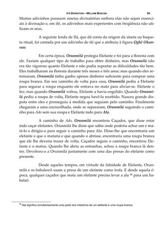 IFÁ DIVINATION – WILLIAM BASCON 34.
Muitos adivinhos possuem sinetas divinatórias embora elas não sejam essenci‐
ais à divinação e, em ifé, os adivinhos mais experientes com freqüência não uti‐
lizam os seus. 
  A seguinte lenda de Ifá, que dá conta da origem da sineta ou baque‐
ta ritual, foi contada por um adivinho de ifé que a atribuiu à figura Ọgbê Okan‐
ran: 
  Em certa época, Orunmilá protegia Elefante e foi para a floresta com 
ele. Faziam qualquer tipo de trabalho para obter dinheiro, mas Orunmilá não 
era tão vigoroso quanto Elefante e não podia suportar as dificuldades tão bem. 
Eles trabalharam na floresta durante três meses e três anos; mas quando eles re‐
tornaram, Orunmilá tinha ganho apenas dinheiro suficiente para comprar uma 
roupa branca. Em seu caminho de volta para casa, Orunmilá pediu a Elefante 
para segurar a roupa enquanto ele entrava no mato para aliviar‐se. Elefante o 
fez; mas quando Orunmilá voltou, Elefante a havia engolido. Quando Orunmi‐
lá pediu a roupa de volta, Elefante negou havê‐la recebido. Nasceu grande dis‐
puta entre eles e prosseguiu à medida que seguiam pelo caminho. Finalmente 
chegaram a uma encruzilhada, onde se separaram, Orunmilá seguindo o cami‐
nho para Ado sem sua roupa e Elefante indo para Alọ. 
  A  caminho  de  Ado,  Orunmilá  encontrou  Caçador,  que  disse  estar 
indo caçar elefantes. Orunmilá lhe disse que sabia onde poderia achar um e ma‐
tá‐lo e dirigiu‐o para seguir o caminho para Alo. Disse‐lhe que encontraria um 
elefante e que o mataria e que quando o abrisse, encontraria uma roupa branca 
que ele lhe deveria trazer de volta. Caçador seguiu o caminho, encontrou Ele‐
fante e o matou. Quando lhe abriu as entranhas, achou a roupa branca lá den‐
tro. Devolveu‐a a Orunmilá juntamente com uma das presas do elefante como 
presente. 
  Desde aqueles tempos, em virtude da falsidade de Elefante, Orun‐
milá e os babalawô usam a presa de um elefante como irofa. E desde aquela é‐
poca, qualquer caçador que mata um elefante precisa levar a ala 14 para um ba‐
balaô. 
14
Ala significa simultaneamente uma parte dos intestinos de um elefante e uma roupa branca.
 