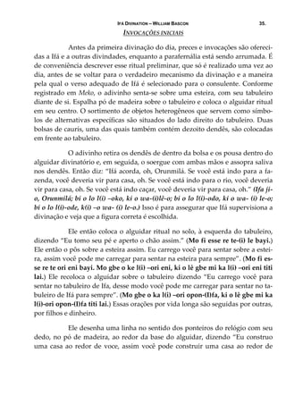 IFÁ DIVINATION – WILLIAM BASCON 35.
INVOCAÇÕES INICIAIS 
  Antes da primeira divinação do dia, preces e invocações são ofereci‐
das a Ifá e a outras divindades, enquanto a parafernália está sendo arrumada. É 
de conveniência descrever esse ritual preliminar, que só é realizado uma vez ao 
dia, antes de se voltar para o verdadeiro mecanismo da divinação e a maneira 
pela qual o verso adequado de Ifá é selecionado para o consulente. Conforme 
registrado em Meko, o adivinho senta‐se sobre uma esteira, com seu tabuleiro 
diante de si. Espalha pó de madeira sobre o tabuleiro e coloca o alguidar ritual 
em seu centro. O sortimento de objetos heterogêneos que servem como símbo‐
los de alternativas específicas são situados do lado direito do tabuleiro. Duas 
bolsas de caurís, uma das quais também contém dezoito dendês, são colocadas 
em frente ao tabuleiro. 
  O adivinho retira os dendês de dentro da bolsa e os pousa dentro do 
alguidar divinatório e, em seguida, o soergue com ambas mãos e assopra saliva 
nos dendês. Então diz: “Ifá acorda, oh, Orunmilá. Se você está indo para a fa‐
zenda, você deveria vir para casa, oh. Se você está indo para o rio, você deveria 
vir para casa, oh. Se você está indo caçar, você deveria vir para casa, oh.” (Ifa ji‐
o, Orunmilá; bi o lo l(i) –oko, ki o wa‐(i)lê‐o; bi o lo l(i)‐odo, ki o wa‐ (i) le‐o; 
bi o lo l(i)‐ode, k(i) –o wa‐ (i) le‐o.) Isso é para assegurar que Ifá supervisiona a 
divinação e veja que a figura correta é escolhida. 
  Ele então coloca o alguidar ritual no solo, à esquerda do tabuleiro, 
dizendo “Eu tomo seu pé e aperto o chão assim.” (Mo fi esse re te‐(i) le bayi.) 
Ele então o pôs sobre a esteira assim. Eu carrego você para sentar sobre a estei‐
ra, assim você pode me carregar para sentar na esteira para sempre”. (Mo fi es‐
se re te ori eni bayi. Mo gbe o ke l(i) –ori eni, ki o lê gbe mi ka l(i) –ori eni titi 
lai.) Ele recoloca o alguidar sobre o  tabuleiro dizendo  “Eu carrego você  para 
sentar no tabuleiro de Ifa, desse modo você pode me carregar para sentar no ta‐
buleiro de Ifá para sempre”. (Mo gbe o ka l(i) –ori opon‐(I)fa, ki o lê gbe mi ka 
l(i)‐ori opon‐(I)fa titi lai.) Essas orações por vida longa são seguidas por outras, 
por filhos e dinheiro. 
  Ele desenha uma linha no sentido dos ponteiros do relógio com seu 
dedo, no pó de madeira, ao redor da base do alguidar, dizendo “Eu construo 
uma casa ao redor de voce, assim você pode construir uma casa ao redor de 
 
