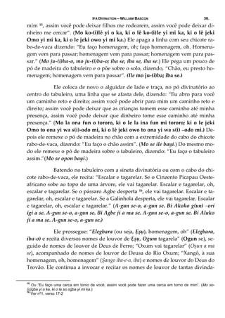 IFÁ DIVINATION – WILLIAM BASCON 36.
mim 15, assim você pode deixar filhos me rodearem, assim você pode deixar di‐
nheiro me cercar”. (Mo ko‐(i)lê yi o ka, ki o lê ko‐(i)le yi mi ka, ki o lê jeki 
Omo yi mi ka, ki o le jeki owo yi mi ka.) Ele apaga a linha com seu chicote ra‐
bo‐de‐vaca dizendo: “Eu faço homenagem, oh; faço homenagem, oh. Homena‐
gem vem para passar; homenagem vem para passar; homenagem vem para pas‐
sar.” (Mo ju‐(i)ba‐o, mo ju‐(i)ba‐o; iba se, iba se, iba se.) Ele pega um pouco de 
pó de madeira do tabuleiro e o põe sobre o solo, dizendo, “Chão, eu presto ho‐
menagem; homenagem vem para passar”. (Ile mo ju‐(i)ba; iba se.) 
  Ele coloca de novo o alguidar de lado e traça, no pó divinatório ao 
centro do tabuleiro, uma linha que se afasta dele, dizendo: “Eu abro para você 
um caminho reto e direito; assim você pode abrir para mim um caminho reto e 
direito; assim você pode deixar que as crianças tomem esse caminho até minha 
presença, assim você pode deixar que dinheiro tome esse caminho até minha 
presença.” (Mo la ona fun o tororo, ki o le la ina fun mi tororo; ki o le jeki 
Omo to ona yi wa s(i)‐odo mi, ki o lê jeki owo to ona yi wa s(i) –odo mi.) De‐
pois ele remexe o pó de madeira no chão com a extremidade do cabo do chicote 
rabo‐de‐vaca, dizendo: “Eu faço o chão assim”. (Mo se ile bayi.) Do mesmo mo‐
do ele remexe o pó de madeira sobre o tabuleiro, dizendo: “Eu faço o tabuleiro 
assim.”(Mo se opon bayi.) 
  Batendo no tabuleiro com a sineta divinatória ou com o cabo do chi‐
cote rabo‐de‐vaca, ele recita: “Escalar e tagarelar. Se o Cinzento Picapau Oeste‐
africano sobe ao topo de uma árvore, ele vai tagarelar. Escalar e tagarelar, oh, 
escalar e tagarelar. Se o pássaro Agbe desperta 16, ele vai tagarelar. Escalar e ta‐
garelar, oh, escalar e tagarelar. Se a Galinhola desperta, ele vai tagarelar. Escalar 
e tagarelar, oh, escalar e tagarelar.” (A‐gun se‐o, a‐gun se. Bi Akoko g(un) –ori 
igi a se. A‐gun se‐o, a‐gun se. Bi Agbe ji a ma se. A‐gun se‐o, a‐gun se. Bi Aluko 
ji a ma se. A‐gun se‐o, a‐gun se.) 
  Ele prossegue: “Elegbara (ou seja, Ẹșụ), homenagem, oh” (Elegbara, 
iba‐o) e recita diversos nomes de louvor de Ẹșụ, Ogum tagarela” (Ogun se), se‐
guido de nomes de louvor de Deus de Ferro; “Oxum vai tagarelar” (Oșun a ma 
se), acompanhado de nomes de louvor de Deusa do Rio Oxum; “Xangô, à sua 
homenagem, oh, homenagem” (Șango iba‐e‐o, iba) e nomes de louvor do Deus do 
Trovão. Ele continua a invocar e recitar os nomes de louvor de tantas divinda‐
15
Ou “Eu faço uma cerca em torno de você, assim você pode fazer uma cerca em torno de mim”. (Mo so-
(o)gba yi o ka, ki o la so ogba yi mi ka.)
16
Ver nº1, verso 17-2
 