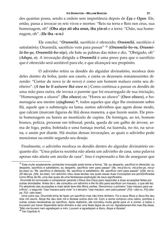 IFÁ DIVINATION – WILLIAM BASCON 37.
des quantas possa, sendo a ordem sem importância depois de Ẹșụ e Ogun. Ele, 
então, passa a invocar os reis vivos e mortos: “Reis na terra e Reis nos céus, sua 
homenagem, oh” (Oba aiye ati oba orun, iba yin‐o) e a terra: “Chão, sua home‐
nagem, oh”. (Ile iba –e‐o.) 
  Ele conclui, “Orunmilá, sacrifício é oferecido; Orunmilá, sacrifício é 
satisfatório; Orunmilá, sacríficio vem para passar” 17 (Orunmilá‐bo‐ru, Orunmi‐
lá‐bo‐ye, Orunmilá‐bo‐sișe), ele bate as palmas das mãos e diz, “Obrigado, oh” 
(Adupo, o). A invocação dirigida a Orunmilá é uma prece para que o sacrifício 
que é oferecido será aceitável para ele, e que alcançará seu propósito. 
  O adivinho retira os dendês do alguidar divinatório, recoloca dois 
deles dentro da bolsa, junto aos caurís, e conta os dezesseis remanescentes di‐
zendo: “Contar de novo (e de novo) é como um homem maluco conta seu di‐
nheiro”. (A tun ke li asiwere Iká owo re.) Como continua a passar os dendês de 
uma mão para outra, ele invoca o parente que foi encarregado de sua iniciação, 
“Homenagem a oluwo” (Iba oluwo) ou “Honra ao oluwo” (Owo oluwo), e ho‐
menageia seu mestre (ojugbona) 18, todos aqueles que algo lhe ensinaram sobre 
Ifá, aquele que o submergiu na lama, outros adivinhos que agem desse modo, 
que calcam (marcam figuras de Ifá) dessa maneira, a que fazem assim. Ele pres‐
ta homenagem ou honra ao montículo de cupins. De formigas, ao rei, homem 
branco, polícia, processe em tribunal, perda, queda de um galho de árvore, ar‐
ma de fogo, pedra, bofetada e uma fumaça mortal, na fazenda, no rio, na sava‐
na, e assim por diante. Há muitas dessas invocações, as quais o adivinho pode 
mencionar ou emitir segundo seu desejo. 
Finalmente, o adivinho recoloca os dendês dentro do alguidar divinatório en‐
quanto diz: “Uma palavra sozinha não afasta um adivinho de casa, uma palavra 
apenas não afasta um ancião de casa”. Isso é expressado a fim de assegurar que 
17
Esta muito amplamente conhecida invocação pode tomar a forma, “Ifá, eu desperto, sacrifício é oferecido; eu
desperto, sacrifício é satisfatório; eu desperto, sacrifício vem para passar” (Ifa, mo-ji-bo-ru, mo-ji-bo-ye, mo-ji-
bo-sise) ou “Ifá, sacrifício é oferecido; Ifá, sacrifício é satisfatório; Ifá, sacrifício vem para passar” ((I)fa, bo-ru,
(I)f abo-ye, (I)fa, bo-sise). Um adivinho citou duas lendas nas quais essas duas invocações era persỌnificadas
como filhos de Ifá, uma das quais dá uma fantasiosa explicação de seus significados.
Orunmilá foi convocado a comparecer perante o Deus dos Céus para responder a duas acusações feitas por
outras divindades. Antes de ir, ele consultou um adivinho e lhe foi dito para sacrificar um macaco, o que ele fez.
Foi absolvido das acusações e mais tarde teve três filhos varões. Denominou o primeiro “Use macaco para sa-
crifício”, o segundo “Use macaco para viver” e o terceiro “Use macaco, vem para passar” (F(i) –obo-ru, F(i)-obo-
ye, F(i) –obo-sise).
Uma outra vez, Orunmilá tinha de fazer um sacrifício mas não tinha dinheiro. Foi a seus filhos e Iboru lhe deu
dois mil caurís, Iboye lhe deu dois mil e Ibosise outros dois mil. Com a soma comprou uma cabra, pombos e
outras coisas necessárias ao sacrifício. Após realizá-lo, ele convidou muita gente para vir e comer, e todos o
louvaram por haver dispendido tanto dinheiro e dar uma festa digna de um rei. Agradeceram-lhe mas Elạ disse,
“Não me louvem nem agradeçam a mim. Louvem e agradeçam a Iboru, Iboye e Ibosise”.
18
Ver Capítulo X.
 