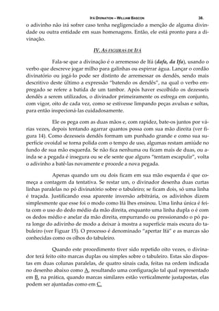 IFÁ DIVINATION – WILLIAM BASCON 38.
o adivinho não irá sofrer caso tenha negligenciado a menção de alguma divin‐
dade ou outra entidade em suas homenagens. Então, ele está pronto para a di‐
vinação.  
IV. AS FIGURAS DE IFÁ 
  Fala‐se que a divinação é o arremesso de Ifá (dafa, da Ifa), usando o 
verbo que descreve jogar milho para galinhas ou espirrar água. Lançar o cordão 
divinatório ou jogá‐lo pode ser distinto de arremessar os dendês, sendo mais 
descritivo deste último a expressão “batendo os dendês”, na qual o verbo em‐
pregado  se  refere a  batida  de  um  tambor.  Após  haver  escolhido  os  dezesseis 
dendês a serem utilizados, o divinador primeiramente os esfrega em conjunto, 
com vigor, oito de cada vez, como se estivesse limpando peças avulsas e soltas, 
para então inspecioná‐las cuidadosamente. 
  Ele os pega com as duas mãos e, com rapidez, bate‐os juntos por vá‐
rias vezes, depois tentando agarrar quantos possa com sua mão direita (ver fi‐
gura 14). Como dezesseis dendês formam um punhado grande e como sua su‐
perfície ovoidal se torna polida com o tempo de uso, algumas restam amiúde no 
fundo de sua mão esquerda. Se não fica nenhuma ou ficam mais de duas, ou a‐
inda se a pegada é insegura ou se ele sente que alguns “tentam escapulir”, volta 
o adivinho a batê‐las novamente e procede a nova pegada. 
  Apenas quando um ou dois ficam em sua mão esquerda é que co‐
meça a contagem da tentativa. Se restar um, o divinador desenha duas curtas 
linhas paralelas no pó divinatório sobre o tabuleiro; se ficam dois, só uma linha 
é  traçada.  Justificando  essa  aparente  inversão  arbitrária,  os  adivinhos  dizem 
simplesmente que esse foi o modo como Ifá lhes ensinou. Uma linha única é fei‐
ta com o uso do dedo médio da mão direita, enquanto uma linha dupla o é com 
os dedos médio e anelar da mão direita, empurrando ou pressionando o pó pa‐
ra longe do adivinho de modo a deixar à mostra a superfície mais escura do ta‐
buleiro (ver Figuar 15). O processo é denominado “apertar Ifá” e as marcas são 
conhecidas como os olhos do tabuleiro. 
  Quando este procedimento tiver sido repetido oito vezes, o divina‐
dor terá feito oito marcas duplas ou simples sobre o tabuleiro. Estas são dispos‐
tas em duas colunas paralelas, de quatro sinais cada, feitas na ordem indicada 
no desenho abaixo como A, resultando uma configuração tal qual representado 
em B. na prática, quando marcas similares estão verticalmente justapostas, elas 
podem ser ajuntadas como em C.
 