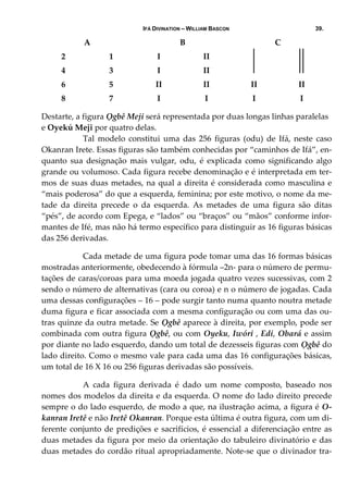 IFÁ DIVINATION – WILLIAM BASCON 39.
A  B  C 
2  1  I  II     
4  3  I  II     
6  5  II  II  II  II 
8  7  I  I  I  I 
Destarte, a figura Ọgbê Meji será representada por duas longas linhas paralelas 
e Oyekú Meji por quatro delas. 
  Tal  modelo  constitui  uma  das  256  figuras  (odu)  de  Ifá,  neste  caso 
Okanran Irete. Essas figuras são também conhecidas por “caminhos de Ifá”, en‐
quanto  sua  designação  mais  vulgar,  odu,  é  explicada  como  significando  algo 
grande ou volumoso. Cada figura recebe denominação e é interpretada em ter‐
mos de suas duas metades, na qual a direita é considerada como masculina e 
“mais poderosa” do que a esquerda, feminina; por este motivo, o nome da me‐
tade  da  direita  precede  o  da  esquerda.  As  metades  de  uma  figura  são  ditas 
“pés”, de acordo com Epega, e “lados” ou “braços” ou “mãos” conforme infor‐
mantes de Ifé, mas não há termo específico para distinguir as 16 figuras básicas 
das 256 derivadas. 
  Cada metade de uma figura pode tomar uma das 16 formas básicas 
mostradas anteriormente, obedecendo à fórmula –2n‐ para o número de permu‐
tações de caras/coroas para uma moeda jogada quatro vezes sucessivas, com 2 
sendo o número de alternativas (cara ou coroa) e n o número de jogadas. Cada 
uma dessas configurações – 16 – pode surgir tanto numa quanto noutra metade 
duma figura e ficar associada com a mesma configuração ou com uma das ou‐
tras quinze da outra metade. Se Ọgbê aparece à direita, por exemplo, pode ser 
combinada com outra figura Ọgbê, ou com Oyeku, Iwóri , Edi, Obará e assim 
por diante no lado esquerdo, dando um total de dezesseis figuras com Ọgbê do 
lado direito. Como o mesmo vale para cada uma das 16 configurações básicas, 
um total de 16 X 16 ou 256 figuras derivadas são possíveis. 
  A  cada  figura  derivada  é  dado  um  nome  composto,  baseado  nos 
nomes dos modelos da direita e da esquerda. O nome do lado direito precede 
sempre o do lado esquerdo, de modo a que, na ilustração acima, a figura é O‐
kanran Iretê e não Iretê Okanran. Porque esta última é outra figura, com um di‐
ferente conjunto de predições e sacrifícios, é essencial a diferenciação entre as 
duas metades da figura por meio da orientação do tabuleiro divinatório e das 
duas metades do cordão ritual apropriadamente. Note‐se que o divinador tra‐
 