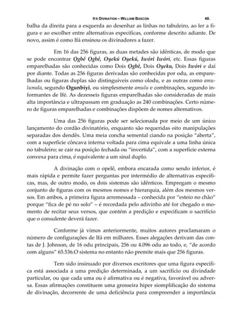 IFÁ DIVINATION – WILLIAM BASCON 40.
balha da direita para a esquerda ao desenhar as linhas no tabuleiro, ao ler a fi‐
gura e ao escolher entre alternativas específicas, conforme descrito adiante. De 
novo, assim é como Ifá ensinou os divinadores a fazer. 
  Em 16 das 256 figuras, as duas metades são idênticas, de modo que 
se  pode  encontrar  Ọgbê  Ọgbê,  Oyekú  Oyekú,  Iwóri  Iwóri,  etc.  Essas  figuras 
emparelhadas são conhecidas como Dois Ọgbê, Dois Oyeku, Dois Iwóri e daí 
por diante. Todas as 256 figuras derivadas são conhecidas por odu, as empare‐
lhadas ou figuras duplas são distinguíveis como olodu, e as outras como amu‐
lumala, segundo Ogunbiyi, ou simplesmente amulu e combinações, segundo in‐
formantes de Ifé. As dezesseis figuras emparelhadas são consideradas de mais 
alta importância e ultrapassam em graduação as 240 combinações. Certo núme‐
ro de figuras emparelhadas e combinações dispõem de nomes alternativos. 
  Uma  das  256  figuras  pode  ser  selecionada  por  meio  de  um  único 
lançamento do cordão divinatório, enquanto são requeridas oito manipulações 
separadas dos dendês. Uma meia concha semental ciando na posição “aberta”, 
com a superfície côncava interna voltada para cima equivale a uma linha única 
no tabuleiro; se cair na posição fechada ou “invertida”, com a superfície externa 
convexa para cima, é equivalente a um sinal duplo. 
  A divinação com o opelê, embora encarada como sendo inferior, é 
mais rápida e permite fazer perguntas por intermédio de alternativas específi‐
cas, mas, de outro modo, os dois sistemas são idênticos. Empregam o mesmo 
conjunto de figuras com os mesmos nomes e hierarquia, além dos mesmos ver‐
sos. Em ambos, a primeira figura arremessada – conhecida por “esteio no chão” 
porque “fica de pé no solo” – é recordada pelo adivinho até for chegado o mo‐
mento de recitar seus versos, que contém a predição e especificam o sacrifício 
que o consulente deverá fazer. 
  Conforme  já  vimos  anteriormente,  muitos  autores  proclamaram  o 
número de configurações de Ifá em milhares. Esses alegações derivam das con‐
tas de J. Johnson, de 16 odu principais, 256 ou 4.096 odu ao todo, e, “de acordo 
com alguns” 65.536.O sistema no entanto não premite mais que 256 figuras. 
  Tem sido insinuado por diversos escritores que uma figura específi‐
ca  está  associada  a  uma  predição  determinada,  a  um  sacrifício  ou  divindade 
particular, ou que cada uma ou é afirmativa ou é negativa, favorável ou adver‐
sa. Essas afirmações constituem uma grosseira hiper siomplificação do sistema 
de divinação, decorrente de uma deficiência para compreender a importância 
 