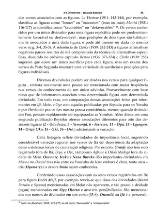 IFÁ DIVINATION – WILLIAM BASCON 41.
dos versos associados com as figuras. Le Herisse (1911: 143‐144), por exemplo, 
classifica as figuras como “bonnes” ou “mauvaises” (boas ou más); Montel (1931: 
116‐117) as identifica como “favorables” ou “defavorables” 19. Os versos conhe‐
cidos por um único divinador para uma figura espécífica pode ser predominan‐
temente favorável ou desfavorável , mas predições de dois tipos são habitual‐
mente  associados  a  uma  dada  figura,  e  pode  até  mesmo  ser  dada  no  mesmo 
verso (e.g. 3‐4, 35‐3). A referência de Clarke (1939: 242‐243) a figuras afirmativas 
negativas parece resultar de má compreensão da técnica de alternativas especí‐
ficas, discutida no próximo capítulo. Bertho (1936: 373‐374) e Clarke (1939: 255) 
sugerem  que  existe  um  único  sacrifício  para  cada  figura,  mas  um  exame  dos 
versos da Parte Segunda mostrará uma variedade de sacrifícios e predições para 
figuras individuais 
  Diversas divindades podem ser citadas nos versos para qualquer fi‐
gura  ,  embora  novamente  uma  posssa  ser  mencionada  com  maior  freqüência 
nos  versos  do  conhecimento  de  um  único  advinho.  Provavelmente  com  base 
nisso  que  de  informantes  associam  uma  determinada  figura  com  detreminda 
divindade. Em todo caso, um comparação dessas associações feitas por infor‐
mantes em Ifé, Mẹko, e Oyo com aquelas publicadas por Beyouku para os Yorubá 
e por Herskovits pra os fọn mostra pouca consistência, mesmo quando divinda‐
des Fọn, possam rapidamente ser equiparadas as Yorubás. Além disso, em uma 
ssegunda  publicação  Beyioku  oferece  associações  diferentes  para  oito  das  de‐
zesseis figuras (2 ‐ Oduduwa, 5 ‐ Yemonjà, 6 ‐ Ferrewa, 11 ‐ Oyá, 13 ‐ Egungun, 
14 ‐ Orișá Oko, 15 ‐ Okê, 16 ‐ Orô.) adicionando à variação. 
  Cada  listagem  reflete  divindades  de  importância  local,  sugerindo 
considerável variação regional nos versos de Ifà em decorrência da adaptação 
deles a sistemas locais de cconvicçaõ religiosa. Por esmolo, Oranfe não tem sido 
registrado fora de Ifà, Ijeșa, e Oyo, tampouco Agbone e Orisà Madoga fora da ci‐
dade de Meko. Osumare, Iroko e Nana Buruku dão importantes divindades em 
Meko e no Daomé mas não entre os Youruba do leste embora é claro, tanto arco –
iris (Oșumare) e a árvore Iroko sejam conhecidas. 
  Conferindo essas associações com os setes versos registrados em Ifé 
para figura Iwóri Meji, por exemplo revela‐se que duas das divindades (Nanã 
Buruku e Sọpọna) mencionadas em Mẹko não aparecem, e tão pouco a deidade 
(ogun) mencionadas em Oyọ Olorun e arco‐íris persỌnificado. São menciona‐
dos nos nomes do divinador em um verso (35‐6). Orumilá ou Ifà é a personali‐
19
Além de Abraham (1958: 276-277) as dá como “favourable” e “unfavourable” .
 