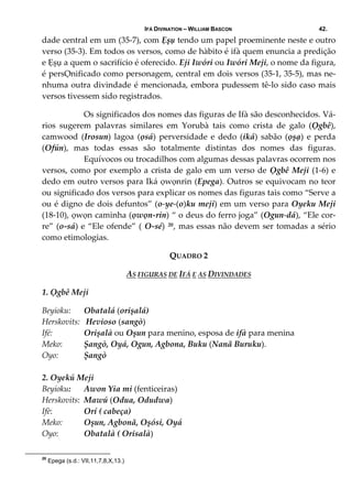 IFÁ DIVINATION – WILLIAM BASCON 42.
dade central em um (35‐7), com Ẹșụ tendo um papel proeminente neste e outro 
verso (35‐3). Em todos os versos, como de hàbito é ifà quem enuncia a predição 
e Ẹșụ a quem o sacrifício é oferecido. Eji Iwóri ou Iwóri Meji, o nome da figura, 
é persỌnificado como personagem, central em dois versos (35‐1, 35‐5), mas ne‐
nhuma outra divindade é mencionada, embora pudessem tê‐lo sido caso mais 
versos tivessem sido registrados. 
  Os significados dos nomes das figuras de Ifà são desconhecidos. Vá‐
rios  sugerem  palavras  similares  em  Yorubà  tais  como  crista  de  galo  (Ọgbê), 
camwood  (Irosun)  lagoa  (ọsá)  perversidade  e  dedo  (iká)  sabão  (ọșạ)  e  perda 
(Ofún),  mas  todas  essas  são  totalmente  distintas  dos  nomes  das  figuras. 
  Equívocos ou trocadilhos com algumas dessas palavras ocorrem nos 
versos, como por exemplo a crista de galo em um verso de Ọgbê Meji (1‐6) e 
dedo em outro versos para Iká ọwọnrin (Epega). Outros se equivocam no teor 
ou significado dos versos para explicar os nomes das figuras tais como “Serve a 
ou é digno de dois defuntos” (o‐ye‐(o)ku meji) em um verso para Oyeku Meji 
(18‐10), ọwọn caminha (ọwọn‐rin) “ o deus do ferro joga” (Ogun‐dá), “Ele cor‐
re” (o‐sá) e “Ele ofende” ( O‐sé) 20, mas essas não devem ser tomadas a sério 
como etimologias. 
QUADRO 2 
AS FIGURAS DE IFÁ E AS DIVINDADES 
1. Ọgbê Meji 
Beyioku:     Obatalá (orișalá) 
Herskovits:   Hevioso (sangò) 
Ifé:   Orișalà ou Oșun para menino, esposa de ifà para menina 
Meko:   Șangò, Oyá, Ogun, Agbona, Buku (Nanã Buruku). 
Oyo:   Șangò   
 
2. Oyekú Meji 
Beyioku:   Awon Yia mi (fenticeiras) 
Herskovits:  Mawú (Odua, Odudwa) 
Ifè:   Orí ( cabeça) 
Meko:   Oșun, Agbonã, Oșósi, Oyá     
Oyo:   Obatalà ( Orisalà) 
20
Epega (s.d.: VII,11,7,8,X,13.)
 