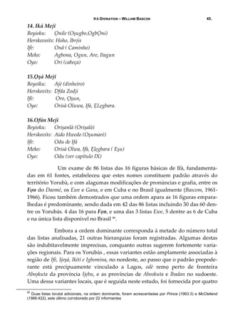 IFÁ DIVINATION – WILLIAM BASCON 45.
14. Iká Meji 
Beyioku:   Ọnile (Oșugbo,OgbỌni) 
Herskovoits:  Hoho, Ibrjis 
Ifè:   Onã ( Caminho) 
Meko:   Agbona, Ogun, Are, Itagun 
Oyo:   Ori (cabeça) 
 
15.Ọșà Meji 
Beyoiku:   Ajè (dinheiro) 
Herskovits:  Dfda Zodji 
Ifè:   Oro, Ọșun, 
Oyo:   Orisà Oluwa, Ifà, ẸLẹgbara. 
 
16.Ofún Meji 
Beyioku:   Orișanlà (Orișalà) 
Herskovits:  Aido Hwedo (Oșumarè) 
Ifè:   Odu de Ifá 
Meko:   Orisà Olwa, Ifà, Ẹlẹgbara ( Eșu) 
Oyo:   Odu (ver capítulo IX) 
    Um exame de 86 listas das 16 figuras básicas de Ifà, fundamenta‐
das  em  61  fontes,  estabeleceu  que  estes  nomes  constituem  padrão  através  do 
território Yorubà, e com alagumas modificações de pronúncias e grafia, entre os 
Fọn do Daomé, os Ewe e Gana, e em Cuba e no Brasil igualmente (Bascom, 1961‐
1966). Ficou também demostrados que uma ordem apara as 16 figuras empara‐
lhedas é predominante, sendo dada em 42 das 86 listas incluindo 30 das 60 den‐
tre os Yorubás. 4 das 16 para Fọn, e uma das 3 listas Ewe, 5 dentre as 6 de Cuba 
e na única lista disponível no Brasil 21
. 
  Embora a ordem dominante corresponda á metade do número total 
das listas analisadas, 21 outras hierarquias foram registradas. Algumas destas 
são indubitavelmente imprecisas, conquanto outras sugerem fortemente varia‐
ções regionais. Para os Yorubás , essas variantes estão amplamente associadas à 
região de Ifè, Ijeșá, Ikiti e Igbomina, no nordeste, ao passo que o padrão prepode‐
rante  está  precipuamente  vinculado  a  Lagos,  odè  remọ  perto  de  fronteira 
Abeọkuta da província Ijẹbu, e as províncias de Abeokuta e Ibadan no sudoeste. 
Uma dessa variantes locais, que é seguida neste estudo, foi fornecida por quatro 
21
Duas listas Iorubá adicionais, na ordem dominante, foram acrescentadas por Prince (1963:3) e McClelland
(1966:422), este último corroborado por 22 informantes
 