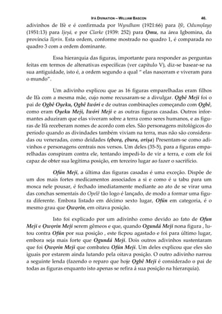 IFÁ DIVINATION – WILLIAM BASCON 46.
adivinhos  de  Ifè  e  é  confirmada  por  Wyndham  (1921:66)  para  Ifè,  Odumọlayọ 
(1951:13)  para  Ijeșá,  e  por  Clarke  (1939:  252)  para  Ọmu,  na  área  Igbomina,  da 
província Ilọrin. Esta ordem, conforme mostrado no quadro 1, é comparada no 
quadro 3 com a ordem dominante. 
  Essa hierarquia das figuras, importante para responder as perguntas 
feitas em termos de altenativas específicas (ver capítulo V), diz‐se basear‐se na 
sua antiguidade, isto é, a ordem segundo a qual “ elas nasceram e viveram para 
o mundo”.  
  Um adivinho explicou que as 16 figuras emparelhadas eram filhos 
de Ifà com a mesma mãe, cujo nome recusaram‐se a divulgar. Ọgbê Meji foi o 
pai de Ọgbê Oyeku, Ọgbê Iwóri e de outras combinações começando com Ọgbê, 
como eram Oyeku Meji, Iwóri Meji e as outras figuras casadas. Outros infor‐
mantes aduziram que elas viveram sobre a terra como seres humanos, e as figu‐
ras de Ifà receberam nomes de acordo com eles. São personagens mitológicos do 
período quando as divindades também viviam na terra, mas não são considera‐
das ou veneradas, como deidades (ẹborạ, ẹbura, orișa) Presentam‐se como adi‐
vinhos e personagens centrais nos versos. Um deles (35‐5), para a figuras empa‐
relhadas conspiram contra ele, tentando impedi‐lo de vir a terra, e com ele foi 
capaz de obter sua legítima posição, em terceiro lugar ao fazer o sacrifício. 
  Ofún Meji, a última das figuras casadas é uma exceção. Dispõe de 
um  dos  mais  fortes  medicamentos  associados  a  si  e  como  é  u  tabu  para  um 
mosca nele pousar, é fechado imediatamente mediante ao ato de se virar uma 
das conchas sementais do Opelê tão logo é lançado, de modo a formar uma figu‐
ra  diferente.  Embora  listado  em  décimo  sexto  lugar,  Ofún  em  categoria,  é  o 
mesmo grau que Ọwọrin, em oitava posição. 
  Isto  foi  explicado  por  um  adivinho  como  devido  ao  fato  de  Ofun 
Meji e Ọwọrin Meji serem gêmeos e que, quando Ogundá Meji nona figura , lu‐
tou contra Ofún por sua posição , este ficpou agastado e foi para último lugar, 
embora  seja  mais  forte  que  Ogundá  Meji.  Dois  outros  adivinhos  sustentaram 
que foi Ọwọrin Meji que combateu Ofún Meji. Um deles explicou que eles são 
iguais por estarem ainda lutando pela oitava posição. O outro adivinho narrou 
a seguinte lenda (fazendo o reparo que hoje Ọgbê Meji é considerado o pai de 
todas as figuras enquanto isto apenas se refira á sua posição na hierarquia). 
 
 