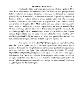 IFÁ DIVINATION – WILLIAM BASCON 48.
  Finalmente, Ofún Meji segui pessoalmente e bateu a pota de Ọgbê 
Meji. Todo mundo sabia de quem se tratava e lhe disseram para que aguardasse 
lá fora. Trataram, em seguida de ajuntar os ossos, de seu banquete e os jogaram 
para ele lá fora, dizendo‐lhe que não mais o queriam. E que ele agora ficaria a‐
baixo de todos e receberia apenas o último pedaço. Ofún Meji não concordou 
com issu, Penetrou na casa e começou a lutar para abrir o seu caminho através 
dos grupos, em direção a Ọgbê Meji. Lutou com cada um por sua vez, derro‐
tando todas as combinações e figuras emparelhadas até alcançar Oworin Meji. 
Os dois lutaram, e lutaram até quem os demais apelaram para Ifá no céu. Ifá de‐
terminou que Ofún Meji e Oworin Meji seriam iguais na hierarquia, fazendo 
rodízio da prioridade. Esta e a razão pela qual Ofún Meji passa adiante a Owo‐
rin Meji quando Ofún Meji é lançado primeiro, mas quando Ọwọrin Meji é ar‐
remessado primeiro,passa a frente de Ofún Meji (ver capítulo V). 
  Pelo mesmo motivo, Ofún Ọgbê Ọwọrin Ọgbê são equivalente, Ofún 
Ọyekú e Ọwọrin Ọyekú também o são eassim por diante. As dezesseis figuras 
parelhas destituem, em posição todas as combinações, que também seguem esta 
ordem modificada, com Ọgbê  Ofún e Ọyekú  Ọwọrin dividindo a 23 posição, 
Ọyekú Ofún e Ọyekú Ọwọrin ligados na 38, e por ai vai. De acordo com alguns 
informantes, Osè Oturà, na qualidade de mensageiro das figuras emparelhadas, 
os segue imediatamente e desbanca toda as outras combinações, mas outros en‐
caram Ọgbê Ọyẹku como combinação mais antiga, e em um verso (2‐1) refere‐se 
a Ọgbê Ọyẹku, pai das combinções.  
 
 
 
 
 
 
 
 
 
 
