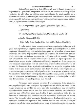 IFÁ DIVINATION – WILLIAM BASCON 50.
  Ọdumọlayọ  também  a  lista  Ofun  Meji  em  16  lugar,  seguido  por 
Ọgbe Ọyẹku, Ogbe Iwori, e Ogbe Edi. Em virtude das incertezas e das aparentes 
variações  do  adivinho,  um  sistema  mais  simplificado  foi  aqui  seguido  ao  se 
numerar os versos, puramente por uma questão de convêniencia. Acompanha‐
do a ordem Ifẹ de hierarquizar as figuras básicas,conforme apresentada na tabe‐
la 01,as figuras são numeradas como segue: 
  01‐‐‐16. Ogbe Meji, Ogeb Ọyẹku,Ogbe Iwori, Ogbe Edi...... 
                  ....Ogbe Ofun; 
  17‐‐‐32. Ọyẹku Ogbe, Ọyẹku Meji, Ọyẹku Iwori, Ọyeku Edi 
                  ....Ọyeku Efun; ......240‐256. 
    Ofun Ogbe, Ofun Ọyeku, Ofun Iwori, Ofun Edi......Ofun Meji. 
  A cada verso é dado um número duplo, o primeiro indicando a fi‐
gura á qual pertence, o segundo mostrandoa ordem que foi registrado . A men‐
sagem de Ifá contida nos versos divinatórios, pode ser aclarada e suplementada 
mediante uma série de perguntas específicas, expressa em termos em duas ou 
mais proporções altenativas, mutuamente excludentes; dessa maneira, Ifá pode 
ser  apresentado  com  a  escolha  entre  diversos  curosos  de  ação  especificos  ou 
candiadatos a uma função nitidamente delineada, ou pode ser feitas perguntas 
que só sejam respondíveis com um sim ou não.Estas questões são colocadas em 
termos  de  duas  assertivas,  a  primeira  afirmátiva  e  a  segunda  negativa  assim 
como  o  risco  que  estou  considerando  será  bom  pra  mim.  Tais  perguntas  são 
formuladas após o arremesso inicial porém antes de os versos serem recitados. 
O consulente poderá fazer tantas perguntas quanto desejar, desde que formula‐
dos em termos de altenativas específicas, e as respostas poderão ajudar na sele‐
ção do verso mais adequado para seu caso pessoal. 
  Perguntas  desse  gênero  são  mais  freqüentemente  feitas  quando  é 
empregado o Opelê, uma vez que a figura pode ser escolhida por meio de um 
único  arremesso  do  cordão,  ao  invés  das  oito  manipulações  que  se  impõem 
quando dendês são utlizados. Este fato provavelmete contribui para afirmação 
corrente que o Opelê fala mais que dendês, já que o consulente pode ficar sa‐
bendo das coisas que não são mencionadas nos versos, os mesmos em ambos 
casos. Não obstante, não é a despeito das afirmações de alguns informantes em 
contrário,  alternativas  específicas  são  também  usadas  com  dendês,  como  por 
exemplo na seleção entre candidatos a um cargo importante ocasião em que são 
 