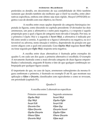 IFÁ DIVINATION – WILLIAM BASCON 51.
preferidos  os  dendês,  em  decorrentes  de  sua  confiabilidade  de  Meko  também 
sustaram que dendês também são melhores que o Opelê na escolha, entre alter‐
nativas específicas, embora este último seja mais rápido. Maupoil (19743:203) re‐
gistra o uso de dendês com esse objetivo, no Daomé. 
   A escolha entre essas opções depende da categoria hierárquica im‐
putada ás figuras, como discutido no capítulo precedente. O divinador faz dois 
arremessos, um para a afirmartiva e outro para negativa, e a resposta é aquela 
proposição para a qual a figura de categoria mais elevada é lançada. Por isso, se 
a primeira é Ọyẹku Meji e a segunda é Iwori Meji, a afirmativa é indicada por 
Ifá como sendo a correta. A questão se a figura é afirmativa ou negativa, ou se é 
favorável ou adversa, nesta situação é relativa, dependendo da posição em que 
ocorre afigura com a qual está associada. Caso Ọyeku Meji seguisse Iwori Meji 
ou fosse seguida por Ogbe Meji, resposta seria negativa.  
  A  escolha  entre  duas  alternativas  é  ilustrada  pelos  exemplos  do 
quadro 5, em cada um dos quais a primeira alternativa é escolhida. O exemplo 
A novamente ilustrada como a mais elevada categoria de duas figuras empare‐
lhadas é selecionada, enquanto B ilustra o fato de que qualquer combinação so‐
brepujada por qualquer figura casada.  
O importante de que, no caso de laços, arremessos subseqüentes da mesma fi‐
gura confirmam o primeiro, é ilustrado no exemplo D até H, que mostram sua 
aplicação a Ofun e Ọwọrin, classificados com equivalentes e como se revezam, 
em prioridade (capítulo IV). 
Quadro 5 
A escolha entre 2 alternativas específicas 
 Primeiro arremesso   Segundo arremesso 
Ọyeku Meji  Iwori Meji 
Ọşẹ Meji  Ọyeku Ogbe         
Iwọri Edi  Iwọri Edi 
Ọworin Ose  Ofun Ọşẹ     
Ofun Ọworin  Ọwọrin Iwori 
Ọyeku Ọwọrin         Ọyẹku Ofun                 
Otura Ofun     Otura Ọwọrin 
Ọworin Meji    Ofun meji                 
 