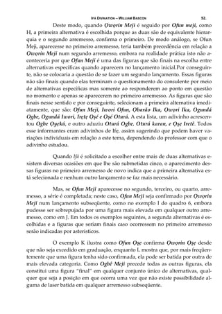 IFÁ DIVINATION – WILLIAM BASCON 52.
  Deste modo, quando Ọwọrin Meji é seguido por Ofun meji, como 
H, a primeira alternativa é escolhida porque as duas são de equivalente hierar‐
quia e o segundo arremesso, confirma o primeiro. De modo análogo, se Ofun 
Meji, aparecesse no primeiro arremesso, teria também precedência em relação a 
Ọwọrin Meji num segundo arremesso, embora na realidade prática isto não a‐
conteceria por que Ofun Meji é uma das figuras que são finais na escolha entre 
alternativas específicas quando aparecem no lançamento inicial.Por conseguin‐
te, não se colocaria a questão de se fazer um segundo lançamento. Essas figuras 
não são finais quando elas terminam o questionamento do consulente por meio 
de alternativas específicas mas somente ao responderem ao ponto em questão 
no momento e apenas se aparecerem no primeiro arremesso. As figuras que são 
finais nesse sentido e por conseguinte, selecionam a primeira alternativa imedi‐
atamente,  que  são:  Ofun  Meji,  Iwori  Ofun,  Ọbarão  Ika,  Ọwọri  Ika,  Ogundá 
Ogbe, Ogundá Iwori, Irẹtẹ Ọşé e Ọșé Oturá. A esta lista, um adivinho acrescen‐
tou Ogbe Ọyẹkú, e outro aduziu Oturá Ogbe, Oturá karan, e Ọşẹ Iretê. Todos 
esse informantes eram adivinhos de Ifẹ, assim sugerindo que podem haver va‐
riações individuais em relação a este tema, dependendo do professor com que o 
adivinho estudou.  
  Quando Ifá é solicitado a escolher entre mais de duas alternativas e‐
xistem diversas ocasiões em que lhe são submetidas cinco, o aparecimento des‐
sas figuras no primeiro arremesso de novo indica que a primeira alternativa es‐
tá selecionada e nenhum outro lançamento se faz mais necessário. 
  Mas, se Ofun Meji aparecesse no segundo, terceiro, ou quarto, arre‐
messo, a série é completada; neste caso, Ofun Meji seja confirmado por Ọwọrin 
Meji num lançamento subseqüente, como no exemplo I do quadro 6, embora 
pudesse ser sobrepujada por uma figura mais elevada em qualquer outro arre‐
messo, como em J. Em todos os exemplos seguintes, a segunda alternativas é es‐
colhidas e a figuras que seriam finais caso ocorressem no primeiro arremesso 
serão indicadas por asteristicos. 
  O  exemplo  K  ilustra  como  Ofun  Ọşẹ  confirma  Ọwọrin  Ọşẹ  desde 
que não seja excedido em graduação, enquanto L mostra que, por mais freqüen‐
temente que uma figura tenha sido confirmada, ela pode ser batida por outra de 
mais elevada categoria. Como Ogbê Meji precede todas as outras figuras, ela 
constitui uma figura “final” em qualquer conjunto único de alternativas, qual‐
quer que seja a posição em que ocorra uma vez que não existe possibilidade al‐
guma de laser batida em qualquer arremesso subseqüente. 
 