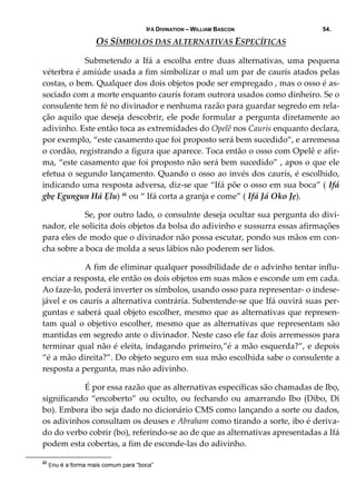 IFÁ DIVINATION – WILLIAM BASCON 54.
OS SÍMBOLOS DAS ALTERNATIVAS ESPECÍFICAS 
  Submetendo  a  Ifá  a  escolha  entre  duas  alternativas,  uma  pequena 
véterbra é amiúde usada a fim simbolizar o mal um par de caurís atados pelas 
costas, o bem. Qualquer dos dois objetos pode ser empregado , mas o osso é as‐
sociado com a morte enquanto caurís foram outrora usados como dinheiro. Se o 
consulente tem fé no divinador e nenhuma razão para guardar segredo em rela‐
ção aquilo que deseja descobrir, ele pode formular a pergunta diretamente ao 
adivinho. Este então toca as extremidades do Opelê nos Caurís enquanto declara, 
por exemplo, “este casamento que foi proposto será bem sucedido”, e arremessa 
o cordão, registrando a figura que aparece. Toca então o osso com Opelê e afir‐
ma, “este casamento que foi proposto não será bem sucedido” , apos o que ele 
efetua o segundo lançamento. Quando o osso ao invés dos caurís, é escolhido, 
indicando uma resposta adversa, diz‐se que “Ifá põe o osso em sua boca” ( Ifá 
gbẹ Egungun Há Ẹlu) 22
 ou “ Ifá corta a granja e come” ( Ifá Já Oko Jẹ).  
  Se, por outro lado, o consulnte deseja ocultar sua pergunta do divi‐
nador, ele solicita dois objetos da bolsa do adivinho e sussurra essas afirmações 
para eles de modo que o divinador não possa escutar, pondo sus mãos em con‐
cha sobre a boca de molda a seus lábios não poderem ser lidos. 
  A fim de eliminar qualquer possibilidade de o advinho tentar influ‐
enciar a resposta, ele então os dois objetos em suas mãos e esconde um em cada. 
Ao faze‐lo, poderá inverter os símbolos, usando osso para representar‐ o indese‐
jável e os caurís a alternativa contrária. Subentende‐se que Ifá ouvirá suas per‐
guntas e saberá qual objeto escolher, mesmo que as alternativas que represen‐
tam qual o objetivo escolher, mesmo que as alternativas que representam são 
mantidas em segredo ante o divinador. Neste caso ele faz dois arremessos para 
terminar qual não é eleita, indagando primeiro,”é a mão esquerda?”, e depois 
“é a mão direita?”. Do objeto seguro em sua mão escolhida sabe o consulente a 
resposta a pergunta, mas não adivinho. 
  É por essa razão que as alternativas específicas são chamadas de Ibọ, 
significando “encoberto” ou oculto, ou fechando ou amarrando Ibo (Dibo, Di 
bo). Embora ibo seja dado no dicionário CMS como lançando a sorte ou dados, 
os adivinhos consultam os deuses e Abraham como tirando a sorte, ibo é deriva‐
do do verbo cobrir (bo), referindo‐se ao de que as alternativas apresentadas a Ifá 
podem esta cobertas, a fim de esconde‐las do adivinho. 
22
Ẹnu é a forma mais comum para “boca”
 