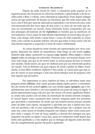IFÁ DIVINATION – WILLIAM BASCON 55.
  Depois  da  caída  inicial  do  Opelê,  o  consulente  pode  inquirir  se  os 
augúrios gerais são favoráveis ou adversos mediante a apresentação a Ifá da es‐
colha entre o Bom e o Ruim, como alternativas específicas. Pode depois indagar 
acerca do tipo particular de benção ou infortúnio que lhe estão reservadas. De 
novo, isso é feito por meio de alternativas específicas e em termos de uma visão 
convencionalizada dos cinco tipos de boa sorte e os cinco de má sorte que de‐
vem  ser  encontrados  no  mundo.  Esses  elementos  foram  comparados  por  um 
dos principais divinadores de Ifé (Agbọnbọn) as frondes que se ramificam de 
uma palmeira. Cinco copas do lado direito representam os cincos tipos de que é 
bom, com alonga vida sendo a mais baixa, e cinco do lado esquerdo as coisas 
ruins, com a morte na posição inferior, isto por que todas as boas coisas vêm da 
mão direita enquanto a esquerda é a fonte de todas a infelicidade. 
  As coisas desejáveis neste mundo são representadas por cinco cate‐
gorias, dispostas em ordem da importância: Vida longa ou não morte (ayku), 
dinheiro (aje, ọwọ), casamento ou esposas (aya, iyawô), filhos (ọmọ) e vitória( 
işegun) sobre os inimigos do individuo. Primeiro tudo, um homem deseja viver 
uma vida longa, por que se ele morre todas as outras graças divinas se tornam 
sem sentido. Senão morre, ele quer ter dinheiro pois por seu intermédio poderá 
ser casado. Tem‐se dinheiro, ele quer esposa, de modo a poder ter filhos. Final‐
mente, se tem filhos mulheres, dinheiro e boa saúde, só rezará para que seja ca‐
paz de vencer os seus inimigos. Cada uma dessa bênçãos será de pequena valia 
sem aquelas que precedem. 
  Pra representar as cinco espécies do bom, os adivinhos usam uma 
pequena pedra (Ọkuta), dois caurís grandes (ọwọ) atados juntos, a extremida‐
des da concha de um caracol (igbin), um osso miúdo (egun, egungun), que é fre‐
qüentemente uma vértebra, e um caco (apadi) de um prato de louça ou tigela. A 
pedra representada longa vida por que não morre. Os caurís significam dinhei‐
ro, tendo sido usados com tal antes da introdução de moeda corrente européia. 
O  caracol  figura  como  casamento  pois  caracóis  integram  parte  dos  presentes 
que precedem o matrimônio, de modo que um homem precia possuir caracóis 
antes de obter uma esposa, ou;segundo o adivinho por que a esposa traz cara‐
cóis em sacrifício a Ifá. O osso representa filhos porque são o próprio osso de 
cada um, como dizem os Iorubás enquanto nós falamos deles como nossa pró‐
pria carne e sangue. O caco de louça significa a derrota dos inimigos por que, 
enquanto um prato ou tigela é coisa fina, passa ser totalmente inútil depois que 
tenha sido quebrada e, e isto implica que os inimigos de alguém serão derrota‐
dos tão completamente quanto um prato é quebrado. 
 