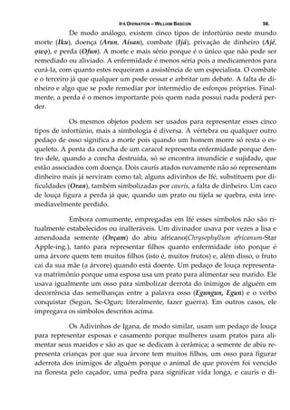 IFÁ DIVINATION – WILLIAM BASCON 56.
  De  modo  análogo,  existem  cinco  tipos  de  infortúnio  neste  mundo 
morte  (Iku),  doença  (Arun,  Aisan),  combate  (Ijá),  privação  de  dinheiro  (Ajé, 
ọwọ), e perda (Ofun). A morte e mais sério porque é o único que não pode ser 
remediado ou aliviado. A enfermidade é menos séria pois a medicamentos para 
curá‐la, com quanto estes requeiram a assistência de um especialista. O combate 
e o terceiro já que qualquer um pode cessar e arbritar um debate. A falta de di‐
nheiro e algo que se pode remediar por intermédio de esforços próprios. Final‐
mente, a perda é o menos importante pois quem nada possui nada poderá per‐
der. 
  Os mesmos objetos podem ser usados para representar esses cinco 
tipos de infortúnio, mais a simbologia é diversa. A vértebra ou qualquer outro 
pedaço de osso significa a morte pois quando um homem morre só resta o es‐
queleto. A ponta da concha de um caracol representa enfermidade porque den‐
tro dele, quando a concha destruída, só se encontra imundície e sujidade, que 
estão associados com doença. Dois caurís atados novamente não só representam 
dinheiro mais já serviram como tal; alguns adivinhos de Ifé, substituem por di‐
ficuldades (Oran), também simbolizadas por caurís, a falta de dinheiro. Um caco 
de louça figura a perda já que, quando um prato ou tijela se quebra, esta irre‐
mediavelmente perdido. 
  Embora comumente, empregadas em Ifé esses símbolos não são ri‐
tualmente estabelecidos ou inalteráveis. Um divinador usava por vezes a lisa e 
amendoada  semente  (Orçam)  do  abiu  africano(Chrysophyllum  africanum‐Star 
Apple‐ing.),  tanto  para  representar  filhos  quanto  enfermidade  isto  porque  é 
uma árvore quem tem muitos filhos (isto é, muitos frutos) e, além disso, o fruto 
cai da sua mãe (a árvore) quando está doente. Um pedaço de louça representa‐
va matrimônio porque uma esposa usa um prato para alimentar seu marido. Ele 
usava igualmente um osso para simbolizar derrota do inimigos de alguém em 
decorrência  das  semelhanças  entre  a  palavra  osso  (Egungun,  Egun)  e  o  verbo 
conquistar  (Segun,  Se‐Ogun;  literalmente,  fazer  guerra).  Em  outros  casos,  ele 
impregava os simbolos descritos acima. 
  Os Adivinhos de Igana, de modo similar, usam um pedaço de louça 
para representar esposas e casamento porque mulheres usam pratos para ali‐
mentar seus maridos e são as que se dedicam à cerâmica; a semente de abiu re‐
presenta crianças por que sua árvore tem muitos filhos, um osso para figurar 
aderrota dos inimigos de alguém porque o animal de que provém foi vencido 
na floresta pelo caçador, uma pedra para significar vida longa, e caurís  o di‐
 
