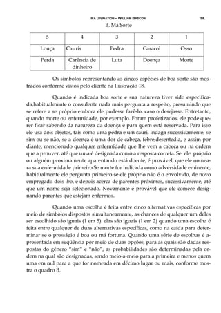 IFÁ DIVINATION – WILLIAM BASCON 58.
B. Má Sorte 
5  4  3  2  1 
Louça   Caurís   Pedra  Caracol  Osso 
Perda  Carência de 
dinheiro 
Luta  Doença  Morte 
     Os símbolos representando as cincos espécies de boa sorte são mos‐
trados conforme vistos pelo cliente na Ilustração 18. 
  Quando  é  indicada  boa  sorte  e  sua  natureza  tiver  sido  especifica‐
da,habitualmente o consulente nada mais pergunta a respeito, presumindo que 
se refere a se próprio embora ele pudesse fazê‐lo, caso o desejasse. Entretanto, 
quando morte ou enfermidade, por exemplo. Foram profetizados, ele pode que‐
rer ficar sabendo da natureza da doença e para quem está reservada. Para isso 
ele usa dois objetos, tais como uma pedra e um cauri, indaga sucessivamente, se 
sim ou se não, se a doença é uma dor de cabeça, febre,desentedia, e assim por 
diante, mencionado qualquer enfermidade que lhe vem a cabeça ou na ordem 
que a prouver, até que uma é designada como a resposta correta. Se  ele  próprio 
ou alguém proximamente aparentando está doente, é provável, que ele nomea‐
ra sua enfermidade primeiro.Se morte for indicada como adversidade eminente, 
habitualmente ele pergunta primeiro se ele próprio não é o envolvido, de novo 
empregado dois ibo, e depois acerca de parentes próximos, sucessivamente, até 
que um nome seja selecionado. Novamente é provável que ele comece desig‐
nando parentes que estejam enfermos. 
  Quando uma escolha é feita entre cinco alternativas específicas por 
meio de simbolos dispostos simultaneamente, as chances de qualquer um deles 
ser escolhido são iguais (1 em 5). elas são iguais (1 em 2) quando uma escolha é 
feita entre qualquer de duas alternativas específicas, como na caída para deter‐
minar se o presságio é boa ou má fortuna. Quando uma série de escolhas é a‐
presentada em seqüência por meio de duas opções, para as quais são dadas res‐
postas do gênero “sim” e “não”, as probabilidades são determinadas pela or‐
dem na qual são designadas, sendo meio‐a‐meio para a primeira e menos quem 
uma em mil para a que for nomeada em décimo lugar ou mais, conforme mos‐
tra o quadro B. 
 
 