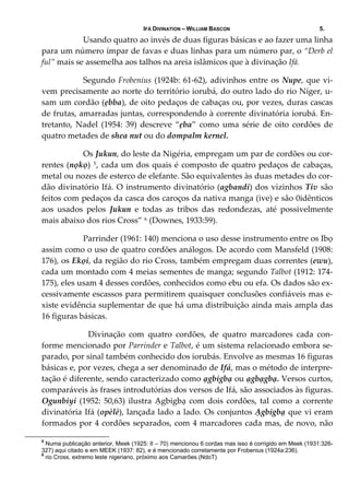 IFÁ DIVINATION – WILLIAM BASCON 5.
Usando quatro ao invés de duas figuras básicas e ao fazer uma linha 
para um número ímpar de favas e duas linhas para um número par, o “Derb el 
ful” mais se assemelha aos talhos na areia islâmicos que à divinação Ifá.
  Segundo Frobenius (1924b: 61‐62), adivinhos entre os Nupe, que vi‐
vem precisamente ao norte do território iorubá, do outro lado do rio Níger, u‐
sam um cordão (ẹbba), de oito pedaços de cabaças ou, por vezes, duras cascas 
de frutas, amarradas juntas, correspondendo à corrente divinatória iorubá. En‐
tretanto,  Nadel  (1954:  39)  descreve  “ẹba”  como  uma  série  de  oito  cordões  de 
quatro metades de shea nut ou do dompalm kernel. 
  Os Jukun, do leste da Nigéria, empregam um par de cordões ou cor‐
rentes (nọkọ) 5, cada um dos quais é composto de quatro pedaços de cabaças, 
metal ou nozes de esterco de elefante. São equivalentes às duas metades do cor‐
dão divinatório Ifá. O instrumento divinatório (agbandi) dos vizinhos Tiv são 
feitos com pedaços da casca dos caroços da nativa manga (ive) e são 0idênticos 
aos  usados  pelos  Jukun  e  todas  as  tribos  das  redondezas,  até  possivelmente 
mais abaixo dos rios Cross” 6 (Downes, 1933:59). 
  Parrinder (1961: 140) menciona o uso desse instrumento entre os Ibọ 
assim como o uso de quatro cordões análogos. De acordo com Mansfeld (1908: 
176), os Ekọi, da região do rio Cross, também empregam duas correntes (ewu), 
cada um montado com 4 meias sementes de manga; segundo Talbot (1912: 174‐
175), eles usam 4 desses cordões, conhecidos como ebu ou efa. Os dados são ex‐
cessivamente escassos para permitirem quaisquer conclusões confiáveis mas e‐
xiste evidência suplementar de que há uma distribuição ainda mais ampla das 
16 figuras básicas. 
  Divinação  com  quatro  cordões,  de  quatro  marcadores  cada  con‐
forme mencionado por Parrinder e Talbot, é um sistema relacionado embora se‐
parado, por sinal também conhecido dos iorubás. Envolve as mesmas 16 figuras 
básicas e, por vezes, chega a ser denominado de Ifá, mas o método de interpre‐
tação é diferente, sendo caracterizado como ạgbigbạ ou ạgbạgbạ. Versos curtos, 
comparáveis às frases introdutórias dos versos de Ifá, são associados às figuras. 
Ogunbiyi (1952: 50,63) ilustra Ạgbigbạ com dois cordões, tal como a corrente 
divinatória Ifá (opèlè), lançada lado a lado. Os conjuntos Ạgbigbạ que vi eram 
formados por 4 cordões separados, com 4 marcadores cada mas, de novo, não 
5
Numa publicação anterior, Meek (1925: II – 70) mencionou 6 cordas mas isso é corrigido em Meek (1931:326-
327) aqui citado e em MEEK (1937: 82), e é mencionado corretamente por Frobenius (1924a:236).
6
rio Cross, extremo leste nigeriano, próximo aos Camarões.(NdoT)
 