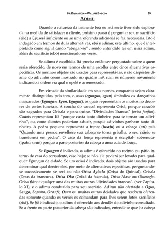 IFÁ DIVINATION – WILLIAM BASCON 59.
ADIMU 
  Quando a natureza da iminente boa ou má sorte tiver sido explora‐
da na medida de satisfazer o cliente, próximo passo é perguntar se um sacrifício 
(ẹbọ) a Ẹșụserá suficiente ou se uma oferenda adicional se faz necessária. Isto é 
indagado em termos de duas alternativas, ebó e adimu; este último, que é inter‐
pretado como significando “abrigar‐se” , sendo entendido ter em mira adimu, 
além do sacrifício (ebó) mencionado no verso. 
  Se adimu é escolhido, Ifá precisa então ser perguntado sobre a quem 
seria oferecido, de novo em termos de uma escolha entre cinco alternativas es‐
pecíficas. Os mesmos objetos são usados para representá‐las, e são dispostos di‐
ante do adivinho como mostrado no quadro m9, com os números novamente 
indicando a ordem na qual o opelê é arremessado. 
  Em virtude da similaridade em seus nomes, conquanto sejam clara‐
mente distinguidos pelo tom, o osso (egungun, egun) simboliza os dançarinos 
mascarados (Egungun, Egun, Egugun), os quais representam os mortos no decor‐
rer  de  certos  funerais.  A  concha  do  caracol  representa  Orisà,  porque  caracóis 
são  sagrados  para  Orisala  e  para  outras  “Divindades  Brancas”  (orisa  funfun). 
Caurís representam Ifá “porque custa tanto dinheiro para se tornar um adivi‐
nho”, ou, como clientes poderiam aduzir, porque adivinhos ganham tanto di‐
nheiro.  A  pedra  pequena  representa  a  frente  (iwaju)  ou  a  cabaça  (ori)  pais 
“Quando uma pessoa envelhece sua cabeça se torna grisalha, o seu crânio se 
transforma  em  pedra”.  O  caco  da  louça  representa  o  occipital‐  sobrenuca‐
(ipako, orun) porque a parte posterior da cabeça a uma cuia de louça. 
  Se Egungun é indicado, o adimu é oferecido no recinto ou pátio in‐
terno de casa do consulente, caso haja; se não, ele poderá ser levado para qual‐
quer Egungun da cidade. Se um orixá é indicado, dois objetos são usados para 
determinar qual dentre eles, por meio de alternativas específicas, perguntando‐
se  sucessivamente  se  será  ou  não  Orisa  Agbala  (Orixá  do  Quintal),  Orisala 
(Deus da brancura), Orisa Oko (Orixá da fazenda), Orisa Alase ou Oluorogbo. 
Orisa tkire e qualqer uma das muitas outras “divindades brancas”. (ver Capítu‐
lo  XI),  e  o  adimu  conduzido  para  seu  sacrário.  Adimu  não  ofertado  a  Ogun, 
Sango, Sopona, Oranfe, Osun ou muitas outras deidades que recebem oferen‐
das somente quando os versos os comandam para lhes serem fotos sacrifícios 
(ebó). Se Ifá é indicado, o adimu é oferecido aos dendês do adivinho consultado. 
Se a frente ou parte posterior da cabeça são indicados, entende‐se que é a cabeça 
 