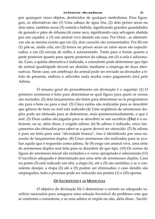 IFÁ DIVINATION – WILLIAM BASCON 61.
por  quaisquer  cinco  objetos,  destituídos  de  qualquer  simbolismo.  Para  Egun‐
gun, as alternativas são (1) Uma cabaça de água fria, (2) dois peixes secos ou 
dois ratos, também secos (3) comida e bebida, significando grandes quantidades 
de guisado e pães de inhame,(4) carne seca, significando caça selvagem abatida 
por um caçador, e (5) um animal vivo abatido em casa. Pra Orisá , as alternati‐
vas são as mesma exceto que em (2), dois caracóis são acrescentados. Pra Ifá em 
(1) põe‐se, ainda cola, em (2) feixes ou peixes secos ou ratos secos são especifi‐
cados, e em (3) cerveja de milho é acrescentado. Tanto para a fronte quanto a 
parte posterior quanto para aparte posterior da cabeça, em (1) a cola é adiciona‐
da. Caso, a quinta alternativa é indicada, o consulente pode determinar que tipo 
de animal quadrúpede deverá ser abatido, mediante o emprego de duas alter‐
nativas. Neste caso, um antebraço do animal pode ser enviado ao divinador a tí‐
tulo  de  presente,  embora  o  adivinho  nada  receba  como  pagamento  (iro)  pelo 
Adimu.  
  O resumo geral do procedimento em divinação é o seguinte: (1) O 
primeiro arremesso é feito para determinar‐se qual figura para quem os versos 
são recitados. (2) dois lançamentos são feitos para determinar se os prognósticos 
são para o bem ou para o mal. (3) Cinco caídas são realizadas para se descobrir 
que gênero de bem ou mal está indicado.(4) Uma seqüência de arremessos du‐
plos pode ser efetuada para se determinar, mais pormenorizadamente, o que é 
mal. (5) Duas caídas são jogadas para se descobrir se um sacrifício (Ẹbọ) é o su‐
ficiente, ou se, além disso, é exigido adimu. (6) Se adimu é indicado, cinco lan‐
çamentos são efetuados para saber‐se a quem deverá ser oferecido. (7) Se adimu 
é para ser feito para uma “divindade branca”, isso é identificado por uma su‐
cessão de lançamentos duplos. (8) Cinco arremessos são realizados para se ava‐
liar aquilo que é requerido como adimu. Se (9) exige um animal vivo, uma série 
de arremessos duplos será feita para se descobrir de que tipo. (10) Os versos da 
figura do arremesso inicial são recitados e o verso apropriado é selecionado.(11) 
O sacrifício adequado é determinado por uma série de arremessos duplos. Caso 
no ponto (5) está indicado um ebó, a etapa (6), até a (9) são omitidas; e se o con‐
sulente desejar, a etapa (2) até a (9) podem ser eliminadas; e caso dendês são 
empregados, todo o processo pode ser reduzido aos pontos (1) e (10) apenas. 
OS SACRIFÍCIOS E AS MEDICINAS 
  O objetivo da divinação Ifá é determinar o correto ou adequado sa‐
crifício necessário para assegurar uma solução favorável do problema com que 
se confronta o consulente, e se uma adimu se impõe ou não, além disso . Sacrifí‐
 
