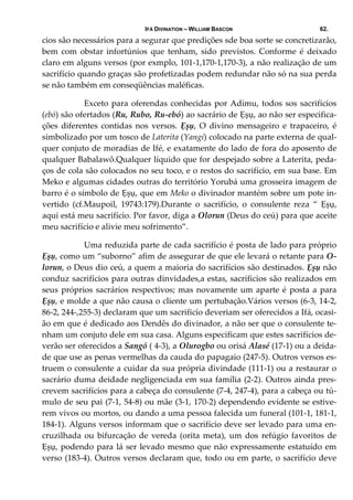 IFÁ DIVINATION – WILLIAM BASCON 62.
cios são necessários para a segurar que predições sde boa sorte se concretizarão, 
bem  com  obstar  infortúnios  que  tenham,  sido  previstos.  Conforme  é  deixado 
claro em alguns versos (por exmplo, 101‐1,170‐1,170‐3), a não realização de um 
sacrifício quando graças são profetizadas podem redundar não só na sua perda 
se não também em conseqüências maléficas.  
  Exceto para oferendas conhecidas por Adimu, todos sos sacrifícios 
(ebó) são ofertados (Ru, Rubo, Ru‐ebó) ao sacrário de Ẹșụ, ao não ser especifica‐
ções  diferentes  contidas  nos  versos.  Ẹșụ,  O  divino  mensageiro  e  trapaceiro,  é 
simbolizado por um tosco de Laterita (Yangi) colocado na parte externa de qual‐
quer conjuto de moradias de Ifé, e exatamente do lado de fora do aposento de 
qualquer Babalawô.Qualquer líquido que for despejado sobre a Laterita, peda‐
ços de cola são colocados no seu toco, e o restos do sacrifício, em sua base. Em 
Meko e algumas cidades outras do território Yorubá uma grosseira imagem de 
barro é o símbolo de Ẹșụ, que em Meko o divinador mantém sobre um pote in‐
vertido  (cf.Maupoil,  19743:179).Durante  o  sacrifício,  o  consulente  reza  “  Ẹșụ, 
aqui está meu sacrifício. Por favor, diga a Olorun (Deus do ceú) para que aceite 
meu sacrifício e alivie meu sofrimento”. 
  Uma reduzida parte de cada sacrifício é posta de lado para próprio 
Ẹșụ, como um “suborno” afim de assegurar de que ele levará o retante para O‐
lorun, o Deus dio ceú, a quem a maioria do sacrifícios são destinados. Ẹșụ não 
conduz sacrifícios para outras dinvidades,a estas, sacrificios são realizados em 
seus próprios sacrários respectivos; mas novamente um aparte é posta a para 
Ẹșụ, e molde a que não causa o cliente um pertubação.Vários versos (6‐3, 14‐2, 
86‐2, 244‐,255‐3) declaram que um sacrificío deveriam ser oferecidos a Ifá, ocasi‐
ão em que é dedicado aos Dendês do divinador, a não ser que o consulente te‐
nham um conjuto dele em sua casa. Alguns especificam que estes sacrifícios de‐
verão ser oferecidos a Sangó ( 4‐3), a Olurogbo ou orisá Alasé (17‐1) ou a deida‐
de que use as penas vermelhas da cauda do papagaio (247‐5). Outros versos es‐
truem o consulente a cuidar da sua própria divindade (111‐1) ou a restaurar o 
sacrário duma deidade negligenciada em sua família (2‐2). Outros ainda pres‐
crevem sacrifícios para a cabeça do consulente (7‐4, 247‐4), para a cabeça ou tú‐
mulo de seu pai (7‐1, 54‐8) ou mãe (3‐1, 170‐2) dependendo evidente se estive‐
rem vivos ou mortos, ou dando a uma pessoa falecida um funeral (101‐1, 181‐1, 
184‐1). Alguns versos informam que o sacrifício deve ser levado para uma en‐
cruzilhada  ou  bifurcação  de  vereda  (orita  meta),  um  dos  refúgio  favoritos  de 
Ẹșụ, podendo para lá ser levado mesmo que não expressamente estatuído em 
verso (183‐4). Outros versos declaram que, todo ou em parte, o sacrifício deve 
 