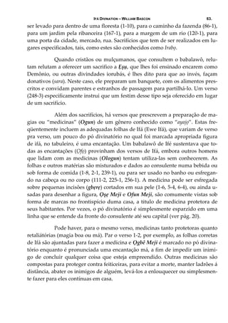 IFÁ DIVINATION – WILLIAM BASCON 63.
ser levado para dentro de uma floresta (1‐10), para o caminho da fazenda (86‐1), 
para um jardim pela ribanceira (167‐1), para a margem de um rio (120‐1), para 
uma porta da cidade, mercado, rua. Sacrifícios que tem de ser realizados em lu‐
gares especificados, tais, como estes são conhecidos como Irabọ.  
  Quando cristãos ou mulçumanos, que consultem o babalawô, relu‐
tam relutam a oferecer um sacrifico a Ẹșụ, que lhes foi ensinado encarem como 
Demônio, ou outras divindades iorubás, é lhes dito para que ao invés, façam 
donativos (sara). Neste caso, ele preparam um banquete, com os alimentos pres‐
critos e convidam parentes e estranhos de passagem para partilhá‐lo. Um verso 
(248‐3) especificamente instrui que um festim desse tipo seja oferecido em lugar 
de um sacrifício.  
  Além dos sacrifícios, há versos que prescrevem a preparação de ma‐
gias ou “medicinas” (Ogun) de um gênero conhecido como “ayajọ”. Estas fre‐
qüentemente incluem as adequadas folhas de Ifá (Ewe Ifá), que variam de verso 
pra verso, um pouco do pó divinatório no qual foi marcada apropriada figura 
de ifá, no tabuleiro, é uma encantação. Um babalawô de Ifé sustentava que to‐
das as encantações (Ọfọ) provinham dos versos de Ifá, embora outros homens 
que lidam com as medicinas (Ologun) tentam utiliza‐las sem conhecerem. As 
folhas e outros matérias são misturados e dados ao consulente numa bebida ou 
sob forma de comida (1‐8, 2‐1, 239‐1), ou para ser usado no banho ou esfregan‐
do na cabeça ou no corpo (111‐2, 225‐1, 256‐1). A medicina pode ser esfregada 
sobre pequenas incisões (gbẹrẹ) cortados em sua pele (1‐6, 5‐4, 6‐4), ou ainda u‐
sadas para desenhar a figura, Ọşẹ Meji e Ofun Meji, são comumente vistas sob 
forma de marcas no frontispício duma casa, a titulo de medicina protetora de 
seus habitantes. Por vezes, o pó divinatório é simplesmente esparzido em uma 
linha que se entende da fronte do consulente até seu capital (ver pág. 20). 
  Pode haver, para o mesmo verso, medicinas tanto protetoras quanto 
retaliátórias (magia boa ou má). Par o verso 1‐2, por exemplo, as folhas corretas 
de Ifá são ajuntadas para fazer a medicina e Ọgbê Meji é marcado no pó divina‐
tório enquanto é pronunciada uma encantação má, a fim de impedir um inimi‐
go  de  concluir  qualquer  coisa  que  esteja  empreendido.  Outras  medicinas  são 
compostas para proteger contra feiticeiras, para evitar a morte, manter ladrões á 
distância, abater os inimigos de alguém, levá‐los a enlouquecer ou simplesmen‐
te fazer para eles contínuas em casa. 
 