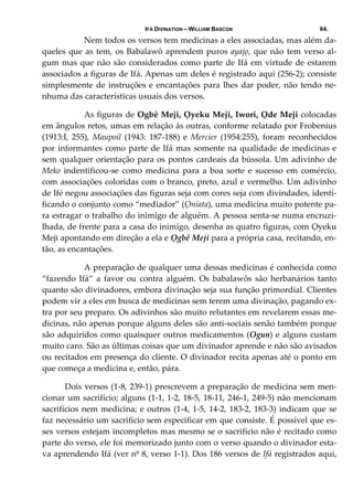 IFÁ DIVINATION – WILLIAM BASCON 64.
  Nem todos os versos tem medicinas a eles associadas, mas além da‐
queles que as tem, os Babalawô aprendem puros ayajọ, que não tem verso al‐
gum mas que não são considerados como parte de Ifá em virtude de estarem 
associados a figuras de Ifá. Apenas um deles é registrado aqui (256‐2); consiste 
simplesmente de instruções e encantações para lhes dar poder, não tendo ne‐
nhuma das características usuais dos versos. 
  As figuras de Ogbê Meji, Ọyeku Meji, Iwori, Ọde Meji colocadas 
em ângulos retos, umas em relação ás outras, conforme relatado por Frobenius 
(1913:I,  255),  Maupoil  (1943:  187‐188)  e  Mercier  (1954:255),  foram  reconhecidos 
por informantes como parte de Ifá mas somente na qualidade de medicinas e 
sem qualquer orientação para os pontos cardeais da bússola. Um adivinho de 
Meko indentificou‐se como  medicina para a boa sorte  e sucesso em comércio, 
com associações coloridas com o branco, preto, azul e vermelho. Um adivinho 
de Ifé negou associações das figuras seja com cores seja com divindades, identi‐
ficando o conjunto como “mediador” (Ọniata), uma medicina muito potente pa‐
ra estragar o trabalho do inimigo de alguém. A pessoa senta‐se numa encruzi‐
lhada, de frente para a casa do inimigo, desenha as quatro figuras, com Ọyeku 
Meji apontando em direção a ela e Ọgbê Meji para a própria casa, recitando, en‐
tão, as encantações. 
  A preparação de qualquer uma dessas medicinas é conhecida como 
“fazendo  Ifá”  a  favor  ou  contra  alguém.  Os  babalawôs  são  herbanários  tanto 
quanto são divinadores, embora divinação seja sua função primordial. Clientes 
podem vir a eles em busca de medicinas sem terem uma divinação, pagando ex‐
tra por seu preparo. Os adivinhos são muito relutantes em revelarem essas me‐
dicinas, não apenas porque alguns deles são anti‐sociais senão também porque 
são adquiridos como quaisquer outros medicamentos (Ogun) e alguns custam 
muito caro. São as últimas coisas que um divinador aprende e não são avisados 
ou recitados em presença do cliente. O divinador recita apenas até o ponto em 
que começa a medicina e, então, pára. 
           Dois versos (1‐8, 239‐1) prescrevem a preparação de medicina sem men‐
cionar um sacrifício; alguns (1‐1, 1‐2, 18‐5, 18‐11, 246‐1, 249‐5) não mencionam 
sacrifícios nem medicina; e outros (1‐4, 1‐5, 14‐2, 183‐2, 183‐3) indicam que se 
faz necessário um sacrifício sem especificar em que consiste. É possível que es‐
ses versos estejam incompletos mas mesmo se o sacrifício não é recitado como 
parte do verso, ele foi memorizado junto com o verso quando o divinador esta‐
va aprendendo Ifá (ver nº 8, verso 1‐1). Dos 186 versos de Ifá registrados aqui, 
 