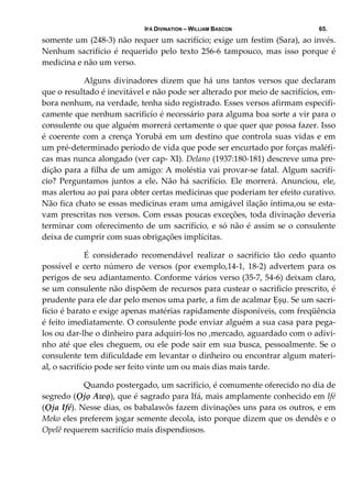 IFÁ DIVINATION – WILLIAM BASCON 65.
somente um (248‐3) não requer um sacrifício; exige um festim (Sara), ao invés. 
Nenhum sacrifício  é  requerido  pelo  texto  256‐6  tampouco,  mas  isso  porque é 
medicina e não um verso.   
  Alguns divinadores dizem que há uns tantos versos que declaram 
que o resultado é inevitável e não pode ser alterado por meio de sacrifícios, em‐
bora nenhum, na verdade, tenha sido registrado. Esses versos afirmam especifi‐
camente que nenhum sacrificío é necessário para alguma boa sorte a vir para o 
consulente ou que alguém morrerá certamente o que quer que possa fazer. Isso 
é coerente com a crença Yorubá em um destino que controla suas vidas e em 
um pré‐determinado período de vida que pode ser encurtado por forças maléfi‐
cas mas nunca alongado (ver cap‐ XI). Delano (1937:180‐181) descreve uma pre‐
dição para a filha de um amigo: A moléstia vai provar‐se fatal. Algum sacrifí‐
cio?  Perguntamos  juntos  a  ele.  Não  há  sacrifício.  Ele  morrerá.  Anunciou,  ele, 
mas alertou ao pai para obter certas medicinas que poderiam ter efeito curativo. 
Não fica chato se essas medicinas eram uma amigável ilação íntima,ou se esta‐
vam prescritas nos versos. Com essas poucas exceções, toda divinação deveria 
terminar com oferecimento de um sacrifício, e só não é assim se o consulente 
deixa de cumprir com suas obrigações implícitas.  
  É  considerado  recomendável  realizar  o  sacrifício  tão  cedo  quanto 
possível e certo número de versos (por exemplo,14‐1, 18‐2) advertem para os 
perigos de seu adiantamento. Conforme vários verso (35‐7, 54‐6) deixam claro, 
se um consulente não dispõem de recursos para custear o sacrificío prescrito, é 
prudente para ele dar pelo menos uma parte, a fim de acalmar Ẹșụ. Se um sacri‐
fício é barato e exige apenas matérias rapidamente disponíveis, com freqüência 
é feito imediatamente. O consulente pode enviar alguém a sua casa para pega‐
los ou dar‐lhe o dinheiro para adquiri‐los no ,mercado, aguardado com o adivi‐
nho até que eles cheguem, ou ele pode sair em sua busca, pessoalmente. Se o 
consulente tem dificuldade em levantar o dinheiro ou encontrar algum materi‐
al, o sacrifício pode ser feito vinte um ou mais dias mais tarde. 
  Quando postergado, um sacrifício, é comumente oferecido no dia de 
segredo (Ọjọ Awọ), que é sagrado para Ifá, mais amplamente conhecido em Ifé 
(Ọja Ifé). Nesse dias, os babalawôs fazem divinações uns para os outros, e em 
Meko eles preferem jogar semente decola, isto porque dizem que os dendês e o 
Opelê requerem sacrifício mais dispendiosos.  
 