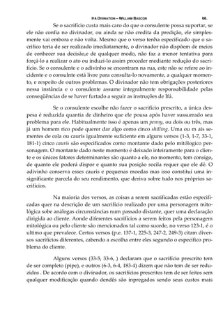 IFÁ DIVINATION – WILLIAM BASCON 66.
  Se o sacrifício custa mais caro do que o consulente possa suportar, se 
ele não confia no divinador, ou ainda se não credita da predição, ele simples‐
mente vai embora e não volta. Mesmo que o verso tenha especificado que o sa‐
crifico teria de ser realizado imediatamente, o divinador não dispõem de meios 
de conhecer sua decisão,e de qualquer modo, não faz a menor tentativa para 
forçá‐lo a realizar o ato ou induzi‐lo assim proceder mediante redução do sacri‐
fício. Se o consulente e o adivinho se encontram na rua, este não se refere ao in‐
cidente e o consulnte está livre para consulta‐lo novamente, a qualquer momen‐
to, e respeito de outros problemas. O divinador não tem obrigações posteriores 
nessa  instância  e  o  consulente  assume  integralmente  responsabilidade  pelas 
conseqüências de se haver furtado a seguir as instruções de Ifá. 
  Se o consulente escolhe não fazer o sacrifício prescrito, a única des‐
pesa é reduzida quantia de dinheiro que ele pousa após haver sussurrado seu 
problema para ele. Habitualmente isso é apenas um penny, ou dois ou três, mas 
já um homem rico pode querer dar algo como cinco shilling. Uma ou m ais se‐
mentes de cola ou caurís igualmente suficiente em alguns versos (1‐3, 1‐7, 33‐1, 
181‐1) cinco caurís são especificados como montante dado pelo mitólogico per‐
sonagem. O montante dado neste momento é deixado inteiramente para o clien‐
te e os únicos fatores determinantes são quanto a ele, no momento, tem consigo, 
de quanto ele poderá dispor e quanto sua posição socila requer que ele dê. O 
adivinho conserva esses caurís e pequenas moedas mas isso constitui uma in‐
significante parcela do seu rendimento, que deriva sobre tudo nos próprios sa‐
crifícios. 
  Na maioria dos versos, as coisas a serem sacrificadas estão especifi‐
cadas quer na descrição de um sacrifício realizado por uma personagem mito‐
lógica sobe análogas circunstâncias num passado distante, quer uma declaração 
dirigida ao cliente. Aonde diferentes sacrifícios a serem feitos pela personagem 
mitológica ou pelo cliente são mencionados tal como sucede, no verso 123‐1, é o 
ultimo que prevalece. Certos versos (p.e. 137‐1, 225‐3, 247‐2, 249‐3) citam diver‐
sos sacrifícios diferentes, cabendo a escolha entre eles segundo o específico pro‐
blema do cliente. 
  Alguns versos (33‐5, 33‐6, ) declaram que o sacrifício prescrito tem 
de ser completo (pipe), e outros (6‐3, 6‐4, 183‐4) dizem que não tem de ser redu‐
zidos . De acordo com o divinador, os sacrifícios prescritos tem de ser feitos sem 
qualquer  modificação  quando  dendês  são  inpregados  sendo  seus  custos  mais 
 
