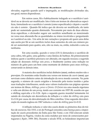 IFÁ DIVINATION – WILLIAM BASCON 67.
elevados, sugerido quando  opelê e impregado, as modificações alvitradas são, 
em geral, menos dispendiosas. 
  Em outros casos, Ifá e habitualmente indagado se o sacrifício é acei‐
tável ou se deveria ser modificado. Isto é feito em termos de alternativas especí‐
ficas, formulando‐se o sacrifício é correto (como especificado) e depois o sacrifí‐
cio não é correto . Quando Ifá indica que ele deveria ser modificado, ele tanto 
pode ser aumentado quanto diminuído. Novamente por meio de duas alterna‐
tivas específicas, o divinador sugere um sacrifício semelhante ao mencionado 
no verso mas alterando‐lhe as quantidades ou intens involvidos e perguntando 
se é aceitável ou não . Um série de tais variações e proposta até quem uma delas 
seja aceita por Ifá se um sacrifício inclui duas sementes de cola seu número po‐
de ser aumentado para quatro, seis, oito ou mais, ou, então, reduzido a uma ou 
nenhuma. 
  Em uma ocasião, quando o verso (131‐1) demandava o sacrifício de 
uma cabra, três galos, uma galinha e uma lâmina de barbear, Ifá primeiramente 
indicou quem o sacrifício precisava ser alterado, em seguida recusou a sugerida 
adição  de  dezesseis  shillings  seis  pence,  e  finalmente  aceitou  uma  redução  no 
número de galos para um bem como montante de dinheiro para onze shillings, 
consevando os demais intes. 
  A maioria dos sacrifícios incluí dinheiro (owo), embora muitos não o 
prevejam. Os montates estão fixados nos versos em termos de caurís (owo), que 
serviram como dinheiro antes da introdução da nova moeda corrente. Na parte 
segunda, o número de caurís exigidos e fornecido pelo textos iorubás e pelas 
suas traduções interlineares, sendo seus valores traduzidos nas páginas opostos 
em termos de libras, shillings, pence e Ọninis. O Ọnimi era uma moeda nigeriana 
e valia um décimo de um penny, tendo uso corrente em 1937‐38, ocasião em que 
o shilling equivalia a Us 0.24. Após a segunda guerra mundial lentamente foi 
saindo de circulação em decorrência da inflação e o valor do shilling caiu para 
Us 0.14 por causa da desvalorização da libra esterlina. Uma segunda desvalori‐
zação da moeda inglesa em 1967 reduziu o valor do shilling para Us 0.12. 
  A inflação reduziu o valor dos caurís desde os primeiros dias do trá‐
fico de escravos. Em 1515, o rei de Portugal concedeu uma licença para a impor‐
tação de caurís procedentes da Índia para São Tomé, e em 1522 estavam sendo 
importados na Nigéria, vindos da costa malabar por meio de comerciantes por‐
tugueses ( Ryder, 1959: 301). Durante o século XVII, os holandeses importavam 
 